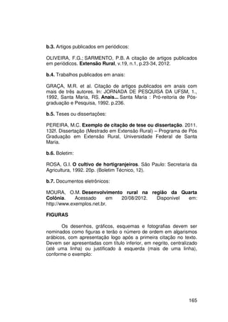 b.3. Artigos publicados em periódicos:

OLIVEIRA, F.G.; SARMENTO, P.B. A citação de artigos publicados
em periódicos. Extensão Rural, v.19, n.1, p.23-34, 2012.

b.4. Trabalhos publicados em anais:

GRAÇA, M.R. et al. Citação de artigos publicados em anais com
mais de três autores. In: JORNADA DE PESQUISA DA UFSM, 1.,
1992, Santa Maria, RS. Anais... Santa Maria : Pró-reitoria de Pós-
graduação e Pesquisa, 1992. p.236.

b.5. Teses ou dissertações:

PEREIRA, M.C. Exemplo de citação de tese ou dissertação. 2011.
132f. Dissertação (Mestrado em Extensão Rural) – Programa de Pós
Graduação em Extensão Rural, Universidade Federal de Santa
Maria.

b.6. Boletim:

ROSA, G.I. O cultivo de hortigranjeiros. São Paulo: Secretaria da
Agricultura, 1992. 20p. (Boletim Técnico, 12).

b.7. Documentos eletrônicos:

MOURA, O.M. Desenvolvimento rural na região da Quarta
Colônia.     Acessado     em 20/08/2012. Disponível em:
http://www.exemplos.net.br.

FIGURAS

       Os desenhos, gráficos, esquemas e fotografias devem ser
nominados como figuras e terão o número de ordem em algarismos
arábicos, com apresentação logo após a primeira citação no texto.
Devem ser apresentadas com título inferior, em negrito, centralizado
(até uma linha) ou justificado à esquerda (mais de uma linha),
conforme o exemplo:




                                                                165
 