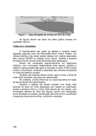 Figura 1 – Capa alongada da revista em tons de cinza.

       As figuras devem ser feitos em editor gráfico sempre em
qualidade máxima.

TABELAS E QUADROS

        É imprescindível que todas as tabelas e quadros sejam
digitados segundo menu do Microsoft® Word “Inserir Tabela”, em
células distintas (não serão aceitas tabelas com valores separados
pelo recurso ENTER ou coladas como figura). Tabelas e quadros
enviados fora de normas serão devolvidas para adequação.
        Devem ser numeradas sequencialmente em algarismos
arábicos, com numeração independente entre figuras, quadros e
tabelas e apresentadas logo após a chamada no texto. Prefira títulos
curtos e informativos, evitando a descrição das variáveis constantes
no corpo da tabela ou quadro.
        Quadros não-originais devem conter, após o título, a fonte de
onde foram extraídas, que deve ser referenciada.
        As unidades, a fonte (Arial 9 pt) e o corpo das letras em todas
as figuras devem ser padronizados.
        Quadros e tabelas não devem exceder uma lauda. Não
deverão ter texto em fonte destacada com negrito ou sublinhado,
exceto a primeira linha e o título. Este deverá ser em negrito, com
formatação idêntica ao título das figuras, porém com localização
acima da tabela ou quadro, centralizado (até uma linha) ou justificado
à esquerda (mais de uma linha), conforme o exemplo:




166
 
