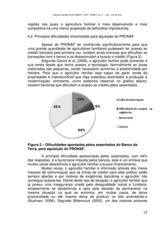 Revista Extensão Rural, DEAER – CCR – UFSM, v.19, nº 1, Jan – Jun de 2012



regiões nas quais a agricultura familiar é mais desenvolvida e mais
competitiva há uma menor proporção de latifúndios improdutivos.

4.2. Principais dificuldades encontradas para aquisição do PRONAF

         Apesar do PRONAF ter contribuído significativamente para que
uma grande quantidade de agricultores familiares pudessem ter acesso ao
crédito bancário pela primeira vez, existem ainda entraves que dificultam as
transações com o banco e os desestimulam a buscar o crédito (Figura 2).
         Segundo Garcia et al. (2008), o agricultor familiar pode aumentar a
sua renda desde que tenha acesso a tecnologia. Normalmente as áreas
exploradas são pequenas, sendo necessário aumentar a produtividade por
hectare. Para que o agricultor familiar seja capaz de gerar renda da
propriedade é imprescindível que haja subsídios destinados à produção e
modernização, entretanto, como podemos observar no gráfico abaixo,
existem barreiras que dificultam o acesso ao crédito pelos assentados.




Figura 2 – Dificuldades apontadas pelos assentados do Banco da
Terra, para aquisição do PRONAF.

         A principal dificuldade apresentada pelos assentados, com 44%
das respostas, é a burocracia imposta pelos bancos, este é um entrave que
muitas vezes desestimula o agricultor familiar a buscar financiamento.
         Muitas vezes, o agricultor familiar é informado através dos meios
massais de comunicação que as linhas de crédito para este público estão
sempre abertas e por motivos de exigências bancárias o agricultor não
consegue acessá-las. Diante deste tipo de situação, o agricultor familiar que
já possui uma insegurança criada pela desigualdade social e fundiária,
simplesmente se desestimula e opta pela decisão de permanecer na
mesma situação na qual se encontra, em muitos casos, de baixa
produtividade ou até mesmo deixa de produzir no lote arrendando-o
(Buainain, 2006). Segundo Bittencourt (2003), um dos maiores entraves


                                                                                            17
 