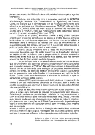 POLÍTICA DE DESENVOLVIMENTO DA AGRICULTURA FAMILIAR: ESTUDO SOBRE O CRÉDITO RURAL NO ASSENTAMENTO
                                 BANCO DA TERRA, NOVA XAVANTINA - MT.



para o crescimento do PRONAF são as dificuldades impostas pelos agentes
financeiros.
          Contudo, em entrevista com o supervisor regional da CONTAG
(Confederação Nacional dos Trabalhadores na Agricultura) no Centro-
Oeste, ele explana que a confederação tem se mobilizado fortemente para
minimizar os entraves que dificultam o acesso ao PRONAF pelo agricultor
familiar. A CONTAG cada vez mais busca o aumento do montante do
crédito para o PRONAF, visto que historicamente este trabalhador esteve
excluído do acesso ao crédito (Bittencourt, 2003).
          Garcia et al. (2008), Kozelinski (2009) e Hilig (2008) também
encontraram problemas semelhantes de acesso a crédito devido a entraves
burocráticos, os produtores se depararam nos bancos com a morosidade e
dificuldade para a liberação de recurso por falta de documentação. A
responsabilização dos bancos, por sua vez, é incentivada pelos técnicos e
políticos locais, além dos seus próprios funcionários.
          Oliveira (2009) evidencia que a base do financiamento e as
exigências bancárias, que não estão disponíveis ao trabalhador, atendem
as exigências do capitalismo para a perpetuação do sistema econômico
dificultando ainda mais que os agricultores mais pobres, que não tenham
uma renda fixa, tenham acesso a crédito bancário.
          Um ponto importante a ser ressaltado é o curto período de tempo
que os funcionários das agências bancárias disponibilizam para agricultores
que pretendem adquirir o PRONAF. Na agência municipal é disponibilizado
apenas um dia de cada mês para avaliação de propostas. Devido ao curto
período de tempo, as agências acabam privilegiando aqueles agricultores
que se encontram mais estabilizados economicamente em detrimento de
outros. Casos como este demonstram a situação de exclusão a que os
agricultores familiares estão sujeitos.
          Laforga (2005) observou que a má distribuição e a concentração de
crédito é um dos mecanismos perversos de exclusão, sem a oferta de
crédito os projetos que objetivam o desenvolvimento da agricultura familiar
vêem-se inviabilizados.
          Cerca de 35% dos entrevistados apontaram outros problemas, tais
como o tempo para liberação de recurso (invariavelmente com atrasos).
Esta situação se deve em primeiro lugar, pela falta de programação entre o
MDA e o Banco do Brasil para liberação de recursos (Hilig, 2008). O referido
autor aponta ainda que esta situação deve ser evitada ao máximo possível,
principalmente nas operações de PRONAF para o custeio, impedindo que
ocorra o endividamento do agricultor familiar com revendas, antes mesmo
que o assentado.
acesse o crédito produtivo. Assim, a liberação do crédito deve acontecer
antes das melhores épocas para realizações das atividades agrícolas, como
exemplo o preparo de solo e/ou outras operações que antecedem o plantio.

                                    O tempo é, talvez, o principal conflito entre racionalidade
                                    técnico-burocrática e as necessidades dos agricultores. O

18
 