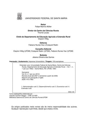 UNIVERSIDADE FEDERAL DE SANTA MARIA


                                           Reitor
                                    Felipe Martins Müller

                         Diretor do Centro de Ciências Rurais
                                     Thomé Lovato

         Chefe do Departamento de Educação Agrícola e Extensão Rural
                                Clayton Hillig

                                      Editores
                          Fabiano Nunes Vaz e Ezequiel Redin

                                Conselho Editorial
     Clayton Hillig (UFSM); Ezequiel Redin (UFSM); Fabiano Nunes Vaz (UFSM)

                                         Bolsista
                                Jéssica Silveira dos Santos

Impressão / Acabamento: Imprensa Universitária / Tiragem: 150 exemplares

              Extensão rural. Universidade Federal de Santa Maria. Centro de Ciências
                 Rurais. Departamento de Educação Agrícola e Extensão Rural. – Vol. 1, n.
                 1 (jan./jun.1993) – Santa Maria, RS: UFSM, 1993 -

                 Semestral
                 Vol.19, n.1 (jan./jun.2012)
                 Revista anual até 2007 e semestral a partir de 2008.
                 Resumo em português e inglês
                 ISSN 1415-7802



                1. Administração rural: 2. Desenvolvimento rural: 3. Economia rural: 4.
                Extensão rural.

                                                                                    CDU: 63
Ficha catalográfica elaborada por
Claudia Carmem Baggio – CRB 10/1830
Biblioteca Setorial do Centro de Ciências Rurais/UFSM




  Os artigos publicados nesta revista são de inteira responsabilidade dos autores.
  Qualquer reprodução é permitida, desde que citada a fonte.
 