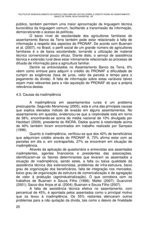 POLÍTICA DE DESENVOLVIMENTO DA AGRICULTURA FAMILIAR: ESTUDO SOBRE O CRÉDITO RURAL NO ASSENTAMENTO
                                 BANCO DA TERRA, NOVA XAVANTINA - MT.



público, também permitem uma maior aproximação da linguagem técnica
burocrática da linguagem comum, facilitando a transmissão da informação,
democratizando o acesso às políticas.
          O baixo nível de escolaridade dos agricultores familiares do
assentamento Banco da Terra também pode estar relacionado à falta de
informação a respeito dos aspectos do PRONAF. De acordo com Buainain
et al. (2007), no Brasil, o perfil social de um grande número de agricultores
familiares é o de baixa escolaridade, tornando a utilização de material
técnico convencional pouco eficaz. Diante disto, o serviço de assistência
técnica e extensão rural deve estar intimamente relacionado ao processo de
difusão de informação para a agricultura familiar.
          Dentre os entrevistados no Assentamento Banco da Terra, 6%
vêem como entrave para adquirir o crédito do PRONAF a dificuldade de
cumprir as exigências (taxa de juros, valor da parcela e tempo para o
pagamento da dívida). A falta de informação sobre estas variáveis talvez
sejam mais relevantes para a não aquisição do PRONAF do que a própria
relevância destas.

4.3. Causas da inadimplência

          A inadimplência em assentamentos rurais é um problema
preocupante. Segundo Abramovay (2005), esta é uma das principais causas
que explica elevados índices de evasão em alguns assentamentos. No
assentamento em questão, evidenciou-se que a rotatividade está em torno
de 58%, encontrando-se acima da média nacional de 10% divulgada por
Hackbart (2009), presidente do INCRA. Dados quanto à rotatividade acima
de 40% também foram encontrados em trabalho realizado por Sampaio
(1998).
          Quanto à inadimplência, verificou-se que dos 42% de beneficiários
que adquiriram crédito através do PRONAF A, 73% afirma estar com as
parcelas em dia e, em contrapartida, 27% se encontram em situação de
inadimplência.
          Através da aplicação de questionário e entrevistas aos assentados
inadimplentes, agentes financeiros e presidentes das associações,
identificaram-se os fatores determinantes que levaram os assentados a
situação de inadimplência, sendo estes, a falta ou baixa qualidade da
assistência técnica dos extensionistas, problemas de infra-estrutura, baixo
grau de organização dos beneficiários, falta de integração nos mercados,
baixo grau de organização da estrutura de comercialização e de agregação
de valor à produção (agroindustrialização). O que corrobora com os
trabalhos de Buainain e Souza Filho (1998); Mattei (2007); Guanziroli
(2001); Sacco dos Anjos et al. (2004); Buainain e Souza Filho (2007).
          A falta de assistência técnica efetiva no assentamento, com
percentual de 45%, é apontada pelos assentados como o principal motivo
que os levou à inadimplência. Os 55% restantes elencaram outros
problemas para a não quitação da dívida, tais como o desvio de finalidade
20
 