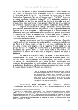 Revista Extensão Rural, DEAER – CCR – UFSM, v.19, nº 1, Jan – Jun de 2012



de recurso, inexperiência com a atividade empregada no assentamento e a
falta de cooperativismo entre os assentados. Esse é um dado preocupante,
considerando a Lei 12.188 de 11 de janeiro de 2010 que institui a Política
                                                               14
Nacional de Assistência Técnica e Extensão rural – PNATER determina
                                           o     o
em seus princípios e diretrizes (artigos 3 e 5 ): gratuidade, qualidade e
acessibilidade aos serviços de assistência técnica e extensão rural com
exclusividade aos assentados rurais, povos indígenas, os remanescentes
de quilombos e os demais povos e comunidades tradicionais (Brasil, 2010).
          Segundo Guanziroli et al. (2003) a assistência técnica deve estar
presente nos momentos cruciais do processo. É de responsabilidade dos
agentes de ATER assegurar a implementação e o funcionamento do
sistema de produção, coordenando e acompanhando a gestão, garantindo a
consolidação do projeto. A não execução do serviço de forma “completa” é
um fator limitante para a concretização da proposta do projeto e ao
desenvolvimento rural esperado.
          Na maioria dos casos, o serviço de Assistência Técnica e Extensão
rural é realizado por empresas de caráter público, no assentamento Banco
da Terra a prestação deste serviço ficou na responsabilidade de uma
empresa privada. Esta empresa era a responsável pela elaboração do
projeto técnico de criação do assentamento e o acompanhamento das
atividades por quatro anos. A partir desta data o responsável por
desenvolver o serviço de ATER seria a empresa estadual, no caso, a
EMPAER.
          Em relação à atuação do serviço de ATER de Nova Xavantina no
assentamento, não só no que tange a aplicação do crédito rural, como
também no acompanhamento do processo produtivo e no auxílio na busca
de canais de comercialização para estas famílias, percebemos nos
discursos dos assentados, um sentimento de “abandono” tanto da empresa
privada como da pública. A fala de um dos assentados mostra bem como foi
à atuação do serviço de ATER neste assentamento:

                                        “Aqui no comecinho do assentamento o agrônomo vinha da
                                        assistência pra gente toda vez que agente ia lá pedi. Quando
                                        ele não podia, ele mandava algum funcionário vim aqui no
                                        assentamento. Só que esse serviço durou um ano só, depois
                                        disso ai ele nunca mais veio aqui. A gente contrato ele por
                                        quatro anos, mais vim, vim mesmo só em um ano, depois ele
                                        nem atendia mais agente no escritório.”


        Evidenciando essa percepção de “abandono”, quando
questionados se haviam recebido algum tipo de assistência técnica, seja

14
   A PNATER foi elaborada em maio de 2004 e tem o Ministério do Desenvolvimento Agrário
(MDA), através da Secretaria de Agricultura Familiar (SAF) e do Departamento de Assistência
Técnica e Extensão Rural (DATER), a responsabilidade de coordenação da execução da política.
De forma descentralizada, os conselhos de desenvolvimento rural sustentável nos níveis federal,
estadual e municipal a co-responsabilidade da gestão e de exercer um efetivo controle social
sobre a execução da mesma.
                                                                                                21
 