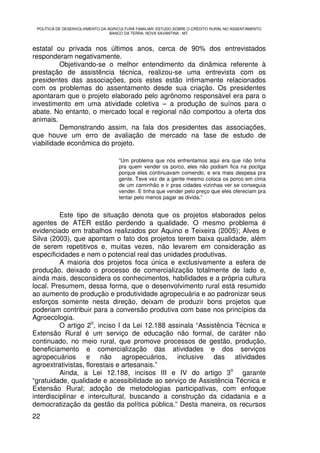 POLÍTICA DE DESENVOLVIMENTO DA AGRICULTURA FAMILIAR: ESTUDO SOBRE O CRÉDITO RURAL NO ASSENTAMENTO
                                 BANCO DA TERRA, NOVA XAVANTINA - MT.



estatal ou privada nos últimos anos, cerca de 90% dos entrevistados
responderam negativamente.
          Objetivando-se o melhor entendimento da dinâmica referente à
prestação de assistência técnica, realizou-se uma entrevista com os
presidentes das associações, pois estes estão intimamente relacionados
com os problemas do assentamento desde sua criação. Os presidentes
apontaram que o projeto elaborado pelo agrônomo responsável era para o
investimento em uma atividade coletiva – a produção de suínos para o
abate. No entanto, o mercado local e regional não comportou a oferta dos
animais.
          Demonstrando assim, na fala dos presidentes das associações,
que houve um erro de avaliação de mercado na fase de estudo de
viabilidade econômica do projeto.

                                    “Um problema que nós enfrentamos aqui era que não tinha
                                    pra quem vender os porco, eles não podiam fica na pocilga
                                    porque eles continuavam comendo, e era mais despesa pra
                                    gente. Teve vez de a gente mesmo coloca os porco em cima
                                    de um caminhão e ir pras cidades vizinhas ver se conseguia
                                    vender. E tinha que vender pelo preço que eles ofereciam pra
                                    tentar pelo menos pagar as divida.”


          Este tipo de situação denota que os projetos elaborados pelos
agentes de ATER estão perdendo a qualidade. O mesmo problema é
evidenciado em trabalhos realizados por Aquino e Teixeira (2005); Alves e
Silva (2003), que apontam o fato dos projetos terem baixa qualidade, além
de serem repetitivos e, muitas vezes, não levarem em consideração as
especificidades e nem o potencial real das unidades produtivas.
          A maioria dos projetos foca única e exclusivamente a esfera de
produção, deixado o processo de comercialização totalmente de lado e,
ainda mais, desconsidera os conhecimentos, habilidades e a própria cultura
local. Presumem, dessa forma, que o desenvolvimento rural está resumido
ao aumento de produção e produtividade agropecuária e ao padronizar seus
esforços somente nesta direção, deixam de produzir bons projetos que
poderiam contribuir para a conversão produtiva com base nos princípios da
Agroecologia.
                     o
          O artigo 2 , inciso I da Lei 12.188 assinala “Assistência Técnica e
Extensão Rural é um serviço de educação não formal, de caráter não
continuado, no meio rural, que promove processos de gestão, produção,
beneficiamento e comercialização das atividades e dos serviços
agropecuários e não agropecuários, inclusive das atividades
agroextrativistas, florestais e artesanais.”
                                                                  o
          Ainda, a Lei 12.188, incisos III e IV do artigo 3           garante
“gratuidade, qualidade e acessibilidade ao serviço de Assistência Técnica e
Extensão Rural; adoção de metodologias participativas, com enfoque
interdisciplinar e intercultural, buscando a construção da cidadania e a
democratização da gestão da política pública.” Desta maneira, os recursos
22
 