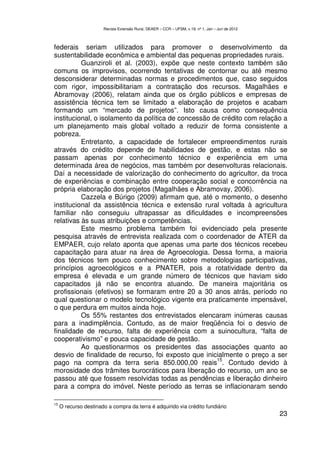 Revista Extensão Rural, DEAER – CCR – UFSM, v.19, nº 1, Jan – Jun de 2012



federais seriam utilizados para promover o desenvolvimento da
sustentabilidade econômica e ambiental das pequenas propriedades rurais.
          Guanziroli et al. (2003), expõe que neste contexto também são
comuns os improvisos, ocorrendo tentativas de contornar ou até mesmo
desconsiderar determinadas normas e procedimentos que, caso seguidos
com rigor, impossibilitariam a contratação dos recursos. Magalhães e
Abramovay (2006), relatam ainda que os órgão públicos e empresas de
assistência técnica tem se limitado a elaboração de projetos e acabam
formando um “mercado de projetos”. Isto causa como consequência
institucional, o isolamento da política de concessão de crédito com relação a
um planejamento mais global voltado a reduzir de forma consistente a
pobreza.
          Entretanto, a capacidade de fortalecer empreendimentos rurais
através do crédito depende de habilidades de gestão, e estas não se
passam apenas por conhecimento técnico e experiência em uma
determinada área de negócios, mas também por desenvolturas relacionais.
Daí a necessidade de valorização do conhecimento do agricultor, da troca
de experiências e combinação entre cooperação social e concorrência na
própria elaboração dos projetos (Magalhães e Abramovay, 2006).
          Cazzela e Búrigo (2009) afirmam que, até o momento, o desenho
institucional da assistência técnica e extensão rural voltada à agricultura
familiar não conseguiu ultrapassar as dificuldades e incompreensões
relativas às suas atribuições e competências.
          Este mesmo problema também foi evidenciado pela presente
pesquisa através de entrevista realizada com o coordenador de ATER da
EMPAER, cujo relato aponta que apenas uma parte dos técnicos recebeu
capacitação para atuar na área de Agroecologia. Dessa forma, a maioria
dos técnicos tem pouco conhecimento sobre metodologias participativas,
princípios agroecológicos e a PNATER, pois a rotatividade dentro da
empresa é elevada e um grande número de técnicos que haviam sido
capacitados já não se encontra atuando. De maneira majoritária os
profissionais (efetivos) se formaram entre 20 a 30 anos atrás, período no
qual questionar o modelo tecnológico vigente era praticamente impensável,
o que perdura em muitos ainda hoje.
          Os 55% restantes dos entrevistados elencaram inúmeras causas
para a inadimplência. Contudo, as de maior freqüência foi o desvio de
finalidade de recurso, falta de experiência com a suinocultura, “falta de
cooperativismo” e pouca capacidade de gestão.
          Ao questionarmos os presidentes das associações quanto ao
desvio de finalidade de recurso, foi exposto que inicialmente o preço a ser
                                                      15
pago na compra da terra seria 850.000,00 reais . Contudo devido à
morosidade dos trâmites burocráticos para liberação do recurso, um ano se
passou até que fossem resolvidas todas as pendências e liberação dinheiro
para a compra do imóvel. Neste período as terras se inflacionaram sendo

15
     O recurso destinado a compra da terra é adquirido via crédito fundiário
                                                                                                   23
 