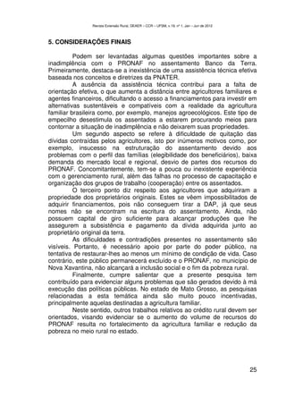Revista Extensão Rural, DEAER – CCR – UFSM, v.19, nº 1, Jan – Jun de 2012



5. CONSIDERAÇÕES FINAIS

          Podem ser levantadas algumas questões importantes sobre a
inadimplência com o PRONAF no assentamento Banco da Terra.
Primeiramente, destaca-se a inexistência de uma assistência técnica efetiva
baseada nos conceitos e diretrizes da PNATER.
          A ausência da assistência técnica contribui para a falta de
orientação efetiva, o que aumenta a distância entre agricultores familiares e
agentes financeiros, dificultando o acesso a financiamentos para investir em
alternativas sustentáveis e compatíveis com a realidade da agricultura
familiar brasileira como, por exemplo, manejos agroecológicos. Este tipo de
empecilho desestimula os assentados a estarem procurando meios para
contornar a situação de inadimplência e não deixarem suas propriedades.
          Um segundo aspecto se refere à dificuldade de quitação das
dívidas contraídas pelos agricultores, isto por inúmeros motivos como, por
exemplo, insucesso na estruturação do assentamento devido aos
problemas com o perfil das famílias (elegibilidade dos beneficiários), baixa
demanda do mercado local e regional, desvio de partes dos recursos do
PRONAF. Concomitantemente, tem-se a pouca ou inexistente experiência
com o gerenciamento rural, além das falhas no processo de capacitação e
organização dos grupos de trabalho (cooperação) entre os assentados.
          O terceiro ponto diz respeito aos agricultores que adquiriram a
propriedade dos proprietários originais. Estes se vêem impossibilitados de
adquirir financiamentos, pois não conseguem tirar a DAP, já que seus
nomes não se encontram na escritura do assentamento. Ainda, não
possuem capital de giro suficiente para alcançar produções que lhe
assegurem a subsistência e pagamento da dívida adquirida junto ao
proprietário original da terra.
          As dificuldades e contradições presentes no assentamento são
visíveis. Portanto, é necessário apoio por parte do poder público, na
tentativa de restaurar-lhes ao menos um mínimo de condição de vida. Caso
contrário, este público permanecerá excluído e o PRONAF, no município de
Nova Xavantina, não alcançará a inclusão social e o fim da pobreza rural.
          Finalmente, cumpre salientar que a presente pesquisa tem
contribuído para evidenciar alguns problemas que são gerados devido à má
execução das políticas públicas. No estado de Mato Grosso, as pesquisas
relacionadas a esta temática ainda são muito pouco incentivadas,
principalmente aquelas destinadas a agricultura familiar.
          Neste sentido, outros trabalhos relativos ao crédito rural devem ser
orientados, visando evidenciar se o aumento do volume de recursos do
PRONAF resulta no fortalecimento da agricultura familiar e redução da
pobreza no meio rural no estado.




                                                                                            25
 