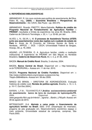 POLÍTICA DE DESENVOLVIMENTO DA AGRICULTURA FAMILIAR: ESTUDO SOBRE O CRÉDITO RURAL NO ASSENTAMENTO
                                 BANCO DA TERRA, NOVA XAVANTINA - MT.



6. REFERÊNCIAS BIBLIOGRÁFICAS

ABRAMOVAY, R. Um novo contrato para política de assentamento. In Oliva,
Pedro M., org., (2005) – Economia Brasileira – Perspectivas do
Desenvolvimento – Ed. CAVC, São Paulo – pp. 355-375.

ABRAMOVAY, Ricardo; PIKETTY, Marie-Gabrielle. Política de crédito do
Programa Nacional de Fortalecimento da Agricultura Familiar –
PRONAF: resultados e limites da experiência nos anos 90. Brasília. 2005.
Cadernos de Ciência & Tecnologia, v. 22, n. 1, p. 53-66, jan./abr.

ALVES, L. N.; SILVA, L. M. O processo de Assistência Técnica (ATER)
junto aos assentamentos rurais das regiões sul e sudeste do estado do
Pará. In: Anais do XI Encontro de Ciências Sociais do Norte e
Nordeste, NPPCS / DCS / CECH, Universidade Federal do Sergipe,
Aracaju, SE, p. 76, 2003.

AQUINO, J.R.;TEIXEIRA, O. A. Agricultura familiar, crédito e mediação
institucional: A experiência do PRONAF em São Miguel no Nordeste
Brasileiro. Caderno de Desenrrolo Rural, 54, n. 4, p. 61-85, 2005.

BACEN. Manual de Crédito Rural. Brasília, 3 volumes, 2004.

BACEN. Banco Central do Brasil. Disponível em < http://www.bcb.g
ov.br/?CREDRURAL>. Acesso em: 11 de mar. 2010.

BACEN. Programa Nacional de Crédito Fundiário. Disponível em :<
http://www.creditofundiario.org.br/passo-a-passo/one-faq
?faqid=29864#blank> Acesso em: 08 dez 2009.

BANCO DO BRASIL – DIRETORIA DE AGRONEGÓCIOS. Evolução
histórica do crédito rural. Revista de política agrícola, Brasília, v. 13, n. 4,
p. 10-17, Out-Dez.2004.]

BARBIN, L.F.M.; TSUKAMOTO,R.Y.Análise socioeconômico-ambiental
do assentamento banco da terra do município de lupionópolis/PR.
2009.                             Disponível                             em:<
www.geografia.fflch.usp.br/inferior/.../agraria/.../Barbin_LFM.pdf> Acesso em
28 de agosto de 2010.

BITTENCOURT, G.A. Abrindo a caixa preta: o financiamento da
agricultura familiar no Brasil. 2003. 213f. (Dissertação de mestrado),
progama de pós graduação em, Desenvolvimento econômico espaço e
meio ambiente, Universidade estadual de campinas, campinas, São
Paulo.2003.


26
 