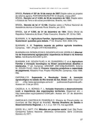 Revista Extensão Rural, DEAER – CCR – UFSM, v.19, nº 1, Jan – Jun de 2012



BRASIL.Portaria nº 50º de 19 de março de 2007.Dispõe sobre os projetos
de reforma agrária. PORTARIA/INCRA/P/Nº 31.Brasília, março.2007.
BRASIL. Decreto Lei nº 4.504, de 30 de novembro de 1964. Dispõe sobre
o Estatuto da Terra e dá outras providências. Brasília, nov.1964.

BRASIL. Decreto de lei nº 12.188. Dispões sobre a Política Nacional de
Assistência técnica e Extensão Rural. Brasília, jan. 2010.

BRASIL. Lei nº 4.595, de 31 de dezembro de 1964. Diário Oficial da
República Federativa do Brasil, Poder Executivo, Brasília, DF, 03 fev.1965.

BUAINAIN, A. M. Agricultura Familiar, Agroecologia e Desenvolvimento
Sustentável: questões para debate. 1ª Ed. Brasília: IICA. 2006.127p.

BUAINAIN, A. M. Trajetória recente da política agrícola brasileira.
Campinas, 1997. (Projeto UTF/FAO/036/BRA.)

BUAINAIN,A.M.;GONZALES,M.G.;SOUZAFILHO,H.M.;VIEIRA,A.C.Alternat
iva de financiamento agropecuário: experiência no Brasil e na América
latina .1ed.Brasília:IICA,2007.p.201.

BUAINAIN, A.M.; SOUZA FILHO, H. M.; GUANZIROLI, C. et al. Agricultura
Familiar e inovação tecnológica no Brasil características desafios e
obstáculos. 1ª ed. Campinas: UNICAMP: 2007.238p.BUAINAIN, Antonio
M.; SOUZA FILHO, Hildo M. Procera: impactos produtivos e capacidade
de pagamento. Relatório Final. Projeto FAO/INCRA. Campinas, maio 1998.
99p.

CAPORAL,F.R. Superando a Revolução Verde: A transição
agroecológica no estado do Rio Grande do Sul, Brasil. 2002. Disponível
em:    <http://www.agroecologia.uema.br/ publicacoes/Superando.pdf>.
Acesso em :5 de jan 2010.

CAZZELA, A. A.; BÚRIGO, F. L. Inclusão financeira e desenvolvimento
rural: a importância das organizações territoriais. Disponível em: <
http://www.sober.org.br/palestra/13/640.pdf> Acesso em: 21 de dezembro
de 2010.

GARCIA,M.O.;CASTRO,E.R.;TEIXEIRA,E.C. Eficácia do Pronaf-crédito no
município de São Miguel do Anta/MG. Revista Brasileira de Gestão e
Desenvolvimento Regional, v. 4, n. 2, p. 154-173, mai-ago/2008.

GOOD, W.J.; HATT, P.K. Métodos em pesquisa social. 6.ed. São Paulo:
Companhia Editora Nacional, (Biblioteca Universitária. Série 2.Ciências
Sociais;v.3),1977.

                                                                                           27
 