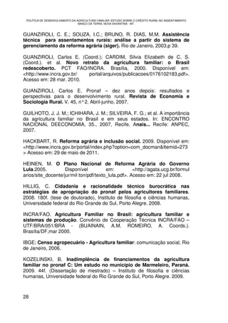 POLÍTICA DE DESENVOLVIMENTO DA AGRICULTURA FAMILIAR: ESTUDO SOBRE O CRÉDITO RURAL NO ASSENTAMENTO
                                 BANCO DA TERRA, NOVA XAVANTINA - MT.



GUANZIROLI, C. E.; SOUZA, I.C.; BRUNO, R. DIAS, M.M. Assistência
técnica para assentamentos rurais: análise a partir do sistema de
gerenciamento da reforma agrária (siger). Rio de Janeiro, 2003.p 39.

GUANZIROLI, Carlos E. (Coord.); CARDIM, Silvia Elizabeth de C. S.
(Coord.). et al. Novo retrato da agricultura familiar: o Brasil
redescoberto. PCT FAO/INCRA. Brasília, 2000. Disponível em:
<http://www.incra.gov.br/ portal/arquivos/publicacoes/0176102183.pdf>.
Acesso em: 28 mar. 2010.

GUANZIROLI, Carlos E. Pronaf – dez anos depois: resultados e
perspectivas para o desenvolvimento rural. Revista de Economia e
Sociologia Rural. V. 45, n° 2. Abril-junho, 2007.

GUILHOTO, J. J. M.; ICHIHARA, J. M.; SILVEIRA, F. G.; et al. A importância
da agricultura familiar no Brasil e em seus estados. In: ENCONTRO
NACIONAL DEECONOMIA, 35., 2007, Recife. Anais... Recife: ANPEC,
2007.

HACKBART, R. Reforma agrária e inclusão social. 2009. Disponível em:
<http://www.incra.gov.br/portal/index.php?option=com_docman&Itemid=273
> Acesso em: 29 de maio de 2011.

HEINEN, M. O Plano Nacional de Reforma Agrária do Governo
Lula.2005.          Disponível          em:          <http://agata.ucg.br/formul
arios/site_docente/jur/mil ton/pdf/texto_lula.pdf>. Acesso em: 22 jul 2008.

HILLIG, C. Cidadania e racionalidade técnico burocrática nas
estratégias de apropriação do pronaf pelos agricultores familiares.
2008. 180f. (tese de doutorado), Instituto de filosofia e ciências humanas,
Universidade federal do Rio Grande do Sul, Porto Alegre. 2008.

INCRA/FAO. Agricultura Familiar no Brasil: agricultura familiar e
sistemas de produção. Convênio de Cooperação Técnica INCRA/FAO –
UTF/BRA/051/BRA - (BUAINAIN, A.M. ROMEIRO, A. Coords.).
Brasília/DF,mar 2000.

IBGE; Censo agropecuário - Agricultura familiar: comunicação social, Rio
de Janeiro, 2006.

KOZELINSKI, B. Inadimplência de financiamentos da agricultura
familiar no pronaf C: Um estudo no município de Marmeleiro, Paraná.
2009. 44f. (Dissertação de mestrado) – Instituto de filosofia e ciências
humanas, Universidade federal do Rio Grande do Sul, Porto Alegre. 2009.



28
 