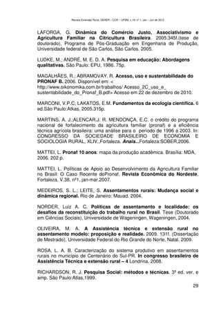 Revista Extensão Rural, DEAER – CCR – UFSM, v.19, nº 1, Jan – Jun de 2012



LAFORGA, G. Dinâmica do Comércio Justo, Associativismo e
Agricultura Familiar na Citricultura Brasileira. 2005.345f.(tese de
doutorado), Programa de Pós-Graduação em Engenharia de Produção,
Universidade federal de São Carlos, São Carlos. 2005.

LUDKE, M.; ANDRÉ, M. E. D. A. Pesquisa em educação: Abordagens
qualitativas. São Paulo: EPU, 1986. 75p.

MAGALHÃES, R.; ABRAMOVAY. R. Acesso, uso e sustentabilidade do
PRONAF B. 2006. Disponível em: <
http://www.oikonomika.com.br/trabalhos/ Acesso_2C_uso_e_
sustentabilidade_do_Pronaf_B.pdf> Acesso em 22 de dezembro de 2010.

MARCONI, V.P.C; LAKATOS, E.M. Fundamentos da ecologia científica. 6
ed.São Paulo:Atkas, 2005.315p.

MARTINS, A. J.;ALENCAR,J. R. MENDONÇA, E.C. o crédito do programa
nacional de fortalecimento da agricultura familiar (pronaf) e a eficiência
técnica agrícola brasileira: uma análise para o período de 1996 a 2003. In:
CONGRESSO DA SOCIEDADE BRASILEIRO DE ECONOMIA E
SOCIOLOGIA RURAL, XLIV.,Fortaleza. Anais...Fortaleza:SOBER,2006.

MATTEI, L. Pronaf 10 anos: mapa da produção acadêmica. Brasília: MDA,
2006. 202 p.

MATTEI, L. Políticas de Apoio ao Desenvolvimento da Agricultura Familiar
no Brasil: O Caso Recente doPronaf. Revista Econômica do Nordeste,
Fortaleza, V.38, nº1, jan-mar.2007.

MEDEIROS, S. L.; LEITE, S. Assentamentos rurais: Mudança social e
dinâmica regional. Rio de Janeiro: Mauad. 2004.

NORDER, Luiz A. C. Políticas de assentamento e localidade: os
desafios da reconstituição do trabalho rural no Brasil. Tese (Doutorado
em Ciências Sociais), Universidade de Wageningen, Wageningen, 2004.

OLIVEIRA, M. A. A Assistência técnica e extensão rural no
assentamento modelo: proposição e realidade. 2009. 131f. (Dissertação
de Mestrado), Universidade Federal do Rio Grande do Norte, Natal. 2009.

ROSA, L. A. B. Caracterização do sistema produtivo em assentamentos
rurais no município de Centenário do Sul-PR. In congresso brasileiro de
Assistência Técnica e extensão rural – 4 Londrina, 2008.

RICHARDSON, R. J. Pesquisa Social: métodos e técnicas. 3º ed. ver. e
amp. São Paulo:Atlas,1999.
                                                                                           29
 