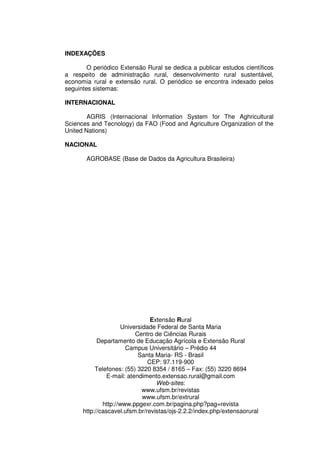 INDEXAÇÕES

        O periódico Extensão Rural se dedica a publicar estudos científicos
a respeito de administração rural, desenvolvimento rural sustentável,
economia rural e extensão rural. O periódico se encontra indexado pelos
seguintes sistemas:

INTERNACIONAL

        AGRIS (Internacional Information System for The Aghricultural
Sciences and Tecnology) da FAO (Food and Agriculture Organization of the
United Nations)

NACIONAL

       AGROBASE (Base de Dados da Agricultura Brasileira)




                                Extensão Rural
                      Universidade Federal de Santa Maria
                           Centro de Ciências Rurais
            Departamento de Educação Agrícola e Extensão Rural
                       Campus Universitário – Prédio 44
                            Santa Maria- RS - Brasil
                               CEP: 97.119-900
           Telefones: (55) 3220 8354 / 8165 – Fax: (55) 3220 8694
                E-mail: atendimento.extensao.rural@gmail.com
                                  Web-sites:
                              www.ufsm.br/revistas
                              www.ufsm.br/extrural
              http://www.ppgexr.com.br/pagina.php?pag=revista
      http://cascavel.ufsm.br/revistas/ojs-2.2.2/index.php/extensaorural
 