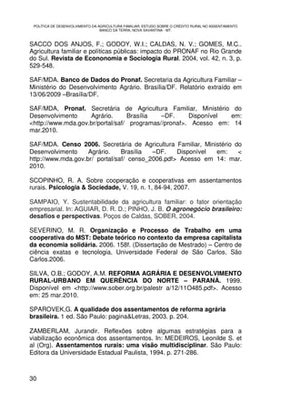 POLÍTICA DE DESENVOLVIMENTO DA AGRICULTURA FAMILIAR: ESTUDO SOBRE O CRÉDITO RURAL NO ASSENTAMENTO
                                 BANCO DA TERRA, NOVA XAVANTINA - MT.



SACCO DOS ANJOS, F.; GODOY, W.I.; CALDAS, N. V.; GOMES, M.C..
Agricultura familiar e políticas públicas: impacto do PRONAF no Rio Grande
do Sul. Revista de Econonomia e Sociologia Rural. 2004, vol. 42, n. 3, p.
529-548.

SAF/MDA. Banco de Dados do Pronaf. Secretaria da Agricultura Familiar –
Ministério do Desenvolvimento Agrário. Brasília/DF. Relatório extraído em
13/06/2009 –Brasília/DF.

SAF/MDA, Pronaf. Secretária de Agricultura Familiar, Ministério do
Desenvolvimento     Agrário.      Brasília   –DF.     Disponível em:
<http://www.mda.gov.br/portal/saf/ programas//pronaf>. Acesso em: 14
mar.2010.

SAF/MDA. Censo 2006. Secretária de Agricultura Familiar, Ministério do
Desenvolvimento     Agrário.    Brasília  –DF.    Disponível em:     <
http://www.mda.gov.br/ portal/saf/ censo_2006.pdf> Acesso em 14: mar.
2010.

SCOPINHO, R. A. Sobre cooperação e cooperativas em assentamentos
rurais. Psicologia & Sociedade, V. 19, n. 1, 84-94, 2007.

SAMPAIO, Y. Sustentabilidade da agricultura familiar: o fator orientação
empresarial. In: AGUIAR, D. R. D.; PINHO, J. B. O agronegócio brasileiro:
desafios e perspectivas. Poços de Caldas, SOBER, 2004.

SEVERINO, M. R. Organização e Processo de Trabalho em uma
cooperativa do MST: Debate teórico no contexto da empresa capitalista
da economia solidária. 2006. 158f. (Dissertação de Mestrado) – Centro de
ciência exatas e tecnologia, Universidade Federal de São Carlos, São
Carlos.2006.

SILVA, O.B.; GODOY, A.M. REFORMA AGRÁRIA E DESENVOLVIMENTO
RURAL-URBANO EM QUERÊNCIA DO NORTE – PARANÁ. 1999.
Disponível em <http://www.sober.org.br/palestr a/12/11O485.pdf>. Acesso
em: 25 mar.2010.

SPAROVEK,G. A qualidade dos assentamentos de reforma agrária
brasileira. 1 ed. São Paulo: pagina&Letras, 2003. p. 204.

ZAMBERLAM, Jurandir. Reflexões sobre algumas estratégias para a
viabilização econômica dos assentamentos. In: MEDEIROS, Leonilde S. et
al (Org). Assentamentos rurais: uma visão multidisciplinar. São Paulo:
Editora da Universidade Estadual Paulista, 1994. p. 271-286.



30
 