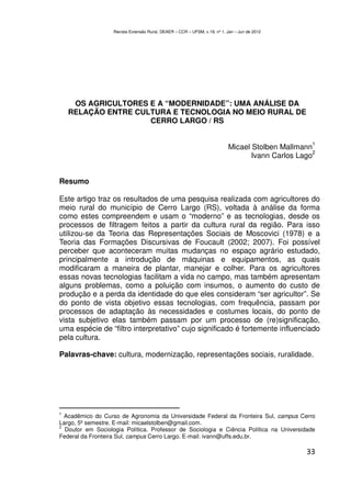 Revista Extensão Rural, DEAER – CCR – UFSM, v.19, nº 1, Jan – Jun de 2012




     OS AGRICULTORES E A “MODERNIDADE”: UMA ANÁLISE DA
    RELAÇÃO ENTRE CULTURA E TECNOLOGIA NO MEIO RURAL DE
                     CERRO LARGO / RS

                                                                                                   1
                                                                           Micael Stolben Mallmann
                                                                                                   2
                                                                                  Ivann Carlos Lago


Resumo

Este artigo traz os resultados de uma pesquisa realizada com agricultores do
meio rural do município de Cerro Largo (RS), voltada à análise da forma
como estes compreendem e usam o “moderno” e as tecnologias, desde os
processos de filtragem feitos a partir da cultura rural da região. Para isso
utilizou-se da Teoria das Representações Sociais de Moscovici (1978) e a
Teoria das Formações Discursivas de Foucault (2002; 2007). Foi possível
perceber que aconteceram muitas mudanças no espaço agrário estudado,
principalmente a introdução de máquinas e equipamentos, as quais
modificaram a maneira de plantar, manejar e colher. Para os agricultores
essas novas tecnologias facilitam a vida no campo, mas também apresentam
alguns problemas, como a poluição com insumos, o aumento do custo de
produção e a perda da identidade do que eles consideram “ser agricultor”. Se
do ponto de vista objetivo essas tecnologias, com frequência, passam por
processos de adaptação às necessidades e costumes locais, do ponto de
vista subjetivo elas também passam por um processo de (re)significação,
uma espécie de “filtro interpretativo” cujo significado é fortemente influenciado
pela cultura.

Palavras-chave: cultura, modernização, representações sociais, ruralidade.




1
 Acadêmico do Curso de Agronomia da Universidade Federal da Fronteira Sul, campus Cerro
Largo, 5º semestre. E-mail: micaelstolben@gmail.com.
2
  Doutor em Sociologia Política. Professor de Sociologia e Ciência Política na Universidade
Federal da Fronteira Sul, campus Cerro Largo. E-mail: ivann@uffs.edu.br.

                                                                                                 33
 