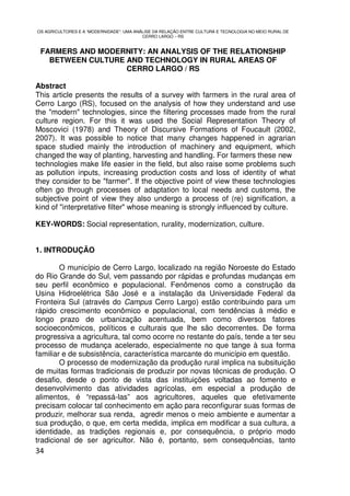OS AGRICULTORES E A “MODERNIDADE”: UMA ANÁLISE DA RELAÇÃO ENTRE CULTURA E TECNOLOGIA NO MEIO RURAL DE
                                          CERRO LARGO – RS


 FARMERS AND MODERNITY: AN ANALYSIS OF THE RELATIONSHIP
   BETWEEN CULTURE AND TECHNOLOGY IN RURAL AREAS OF
                   CERRO LARGO / RS

Abstract
This article presents the results of a survey with farmers in the rural area of
Cerro Largo (RS), focused on the analysis of how they understand and use
the "modern" technologies, since the filtering processes made from the rural
culture region. For this it was used the Social Representation Theory of
Moscovici (1978) and Theory of Discursive Formations of Foucault (2002,
2007). It was possible to notice that many changes happened in agrarian
space studied mainly the introduction of machinery and equipment, which
changed the way of planting, harvesting and handling. For farmers these new
technologies make life easier in the field, but also raise some problems such
as pollution inputs, increasing production costs and loss of identity of what
they consider to be "farmer". If the objective point of view these technologies
often go through processes of adaptation to local needs and customs, the
subjective point of view they also undergo a process of (re) signification, a
kind of "interpretative filter" whose meaning is strongly influenced by culture.

KEY-WORDS: Social representation, rurality, modernization, culture.


1. INTRODUÇÃO

        O município de Cerro Largo, localizado na região Noroeste do Estado
do Rio Grande do Sul, vem passando por rápidas e profundas mudanças em
seu perfil econômico e populacional. Fenômenos como a construção da
Usina Hidroelétrica São José e a instalação da Universidade Federal da
Fronteira Sul (através do Campus Cerro Largo) estão contribuindo para um
rápido crescimento econômico e populacional, com tendências à médio e
longo prazo de urbanização acentuada, bem como diversos fatores
socioeconômicos, políticos e culturais que lhe são decorrentes. De forma
progressiva a agricultura, tal como ocorre no restante do país, tende a ter seu
processo de mudança acelerado, especialmente no que tange à sua forma
familiar e de subsistência, característica marcante do município em questão.
        O processo de modernização da produção rural implica na subsituição
de muitas formas tradicionais de produzir por novas técnicas de produção. O
desafio, desde o ponto de vista das instituições voltadas ao fomento e
desenvolvimento das atividades agrícolas, em especial a produção de
alimentos, é “repassá-las” aos agricultores, aqueles que efetivamente
precisam colocar tal conhecimento em ação para reconfigurar suas formas de
produzir, melhorar sua renda, agredir menos o meio ambiente e aumentar a
sua produção, o que, em certa medida, implica em modificar a sua cultura, a
identidade, as tradições regionais e, por consequência, o próprio modo
tradicional de ser agricultor. Não é, portanto, sem consequências, tanto
34
 