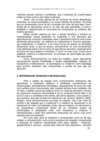 Revista Extensão Rural, DEAER – CCR – UFSM, v.19, nº 1, Jan – Jun de 2012



materiais quando culturais e simbólicas, que o processo de modernização
chega no meio rural e a ele impõe mudanças.
        Assim, não se trata apenas de se conhecer às novas descobertas
científicas, as novas tecnologias e os novos métodos de produzir. Há ainda
que se compreender como se dá o processo por meio do qual esse “novo”
chega até os agricultores, como é, ou não, por eles assimilado, e como é
adaptado e ressignificado no movimento de incorporação ao cotidiano dos
fazeres agrícolas.
         Nesse sentido objetivou-se com o estudo identificar e analisar as
representações sociais presentes no imaginário e nos discursos dos
agricultores do município investigado sobre a assistência técnica rural e seus
elementos estruturantes, em especial os implementos e insumos agrícolas,
que materializam o “moderno”, e as novas formas de realizar as atividades
tipicamente rurais. O que se buscou, pontualmente, foi uma compreensão
mais detalhada sobre a forma como os agricultores assimilam, especialmente
do ponto de vista subjetivo e simbólico, o “novo” no meio rural, e como ele é
adaptado, objetiva e subjetivamente, no processo de assimilação por parte
dos agricultores.
        Como demonstraremos ao longo do trabalho, esses agricultores
demonstraram grande flexibilidade e ampla adaptabilidade, capazes de
ressignificar e redimensionar as tecnologias e o “moderno” como estratégia
para torná-lo “aceitável” sem comprometer o sentido do que seja ser
agricultor.


2. REFERENCIAIS TEÓRICOS E METODOLOGIA

        Para a análise da relação entre conhecimentos tradicionais dos
agricultores e elementos objetivos e simbólicos característicos da
modernização, principalmente tecnológica, especialmente do ponto de vista
dos conflitos acima mencionados, dois modelos teóricos foram adotados. De
um lado, o debate acerca do moderno como um modo de perceber o mundo,
de organizá-lo enquanto exterioridade e de se comportar diante dele; e do
outro o rural e a ruralidade como sendo, sob vários aspectos, o seu oposto, o
seu contrário, pois que símbolo do tradicional e do “arcaico” (Martins, 2008).
Embora, como demonstraremos ao longo do trabalho, não é por meio do
conflito e de negação que o tradicional e o moderno se apresentam e se
relacionam no meio rural estudado. Antes, eles se integram, se influenciam e
se ressignificam mutuamente dentro de um complexo quadro de
combinações e adaptações onde, com frequência, o moderno e
redimensionado a partir dos referencias tradicionais da cultura rural como
requisito para sua aceitação.
        Por outro lado, para se identificar e compreender como se dá esta
relação e, principalmente, como se dá o processo de recepção, interpretação
e absorção do moderno, representado tanto pelos objetos – máquinas,
equipamentos e insumos – quanto pelo modo de fazer agricultura – técnicas
                                                                                            35
 