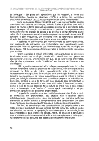OS AGRICULTORES E A “MODERNIDADE”: UMA ANÁLISE DA RELAÇÃO ENTRE CULTURA E TECNOLOGIA NO MEIO RURAL DE
                                          CERRO LARGO – RS


de produção – por parte dos agricultores que os recebem, a Teoria das
Representações Sociais de Moscovici (1978) e a teoria das formações
discursivas de Foucault (2002; 2007) se apresentam como fundamentais.
        Como demonstrou Moscovici (2003, p.21), as representações sociais
constituem um sistema de crenças, valores, ideias e práticas que atribui
ordem ao mundo e torna possível às pessoas orientar-se e agir diante dele.
Assim, qualquer informação, conhecimento ou pessoa que represente uma
forma diferente de explicar as coisas e de orientar o comportamento diante
delas não é apenas uma nova forma de compreender o mundo à sua volta. É
também, e com frequência, um confronto com as referências cotidianas
através das quais as pessoas organizam e vivem suas vidas.
        A pesquisa foi desenvolvida por meio da coleta de dados qualitativos,
com realização de entrevistas em profundidade, com questionário semi-
estruturado, com os agricultores das comunidades rurais do município de
Cerro Largo, RS. As entrevistas foram gravadas e posteriormente transcritas
para análise.
        Foram realizadas 9 (nove) entrevistas com agricultores de diferentes
localidades rurais do município, tendo sido identificado um “ponto de
esgotamento”, ou seja, um momento em que, ao se fazer novas entrevistas,
elas já não apresentvam mais “novidades” em termos de discurso e de
informações.
           São agricultores caracterizados pela pequena propriedade, de cunho
familiar, fortemente voltada à produção de subsistência, com destaque para a
produção de leite e de grãos, marcadamente soja e milho. São
representativos da agricultura do município de Cerro Largo. Embora existam
também, no município e na região, propriedades rurais de médio e grande
porte, por definição elas envolvem uma quantidade pequena de mão-de-obra.
Com isso, embora a área de terra por elas ocupada seja considerável, o
número de pessoas envolvidos em suas atividades é bastante pequeno.
Como o foco de nossa pesquisa foi a cultura do meio rural e sua relação
como a tecnologia e o “moderno”, nossa opção metodológica foi por
entrevistar agricultores de pequenas propriedades.
        É importante ressaltar o caráter qualitativo da pesquisa. Feita a partir
de entrevistas em profundidade, seu objetivo não é levantar dados
estatisticamente generalizáveis, mas compreender de maneira profunda
elementos de ordem cultural e comportamental que caracterizam um dado
grupo humano e que são compartilhadas pela média de seus integtrantes.
        Por fim, as semelhança nas características das propriedades e no
modo de fazer agricultura dessas famílias permite tomar-se, também como
semelhantes, as formas de apropriação das tecnologias e de asimilação de
suas implicações, para efetios do estudo. Assim, as análises e conclusões
aqui apresentadas tem a característica de apenas se aplicarem a este grupo,
não creferindo-se ao conjunto das pessoas que habitam o meio rural.



36
 