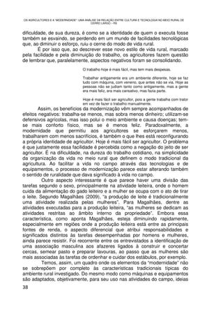 OS AGRICULTORES E A “MODERNIDADE”: UMA ANÁLISE DA RELAÇÃO ENTRE CULTURA E TECNOLOGIA NO MEIO RURAL DE
                                          CERRO LARGO – RS


dificuldade, de sua dureza, é como se a identidade de quem o executa fosse
também se esvaindo, se perdendo em um mundo de facilidades tecnológicas
que, ao diminuir o esforço, ruiu o cerne do modo de vida rural.
        É por isso que, ao descrever esse novo estilo de vida rural, marcado
pela facilidade e pela diminuição do trabalho, os agricultores fazem questão
de lembrar que, paralelamente, aspectos negativos foram se consolidando.
                                     O trabalho hoje é mais fácil, mas tem mais despesas.

                                     Trabalhar antigamente era um ambiente diferente, hoje se faz
                                     tudo com máquina, com veneno, que antes não se via. Hoje as
                                     pessoas não se judiam tanto como antigamente, mas a gente
                                     era mais feliz, era mais cansativo, mas fazia parte.

                                     Hoje é mais fácil ser agricultor, pois a gente trabalha com trator
                                     em vez de fazer o trabalho manualmente.
        Assim, os benefícios da modernização vêm sempre acompanhados de
efeitos negativos: trabalha-se menos, mas sobra menos dinheiro; utilizam-se
defensivos agrícolas, mas isso polui o meio ambiente e causa doenças; tem-
se mais conforto físico, mas se é menos feliz. Paradoxalmente, a
modernidade que permitiu aos agricultores se esforçarem menos,
trabalharem com menos sacrifícios, é também o que lhes está reconfigurando
a própria identidade de agricultor. Hoje é mais fácil ser agricultor. O problema
é que justamente essa facilidade é percebida como a negação do jeito de ser
agricultor. É na dificuldade, na dureza do trabalho cotidiano, na simplicidade
da organização da vida no meio rural que definem o modo tradicional da
agricultura. Ao facilitar a vida no campo através das tecnologias e de
equipamentos, o processo de modernização parece estar alterando também
o sentido de ruralidade que dava significado à vida no campo.
          Outro aspecto interessante é que parece haver uma divisão das
tarefas segundo o sexo, principalmente na atividade leiteira, onde o homem
cuida da alimentação do gado leiteiro e a mulher se ocupa com o ato de tirar
o leite. Segundo Magalhães (2009), “a produção de leite é tradicionalmente
uma atividade realizada pelas mulheres”. Para Magalhães, dentre as
atividades executadas para a produção leiteira, “as mulheres se dedicam as
atividades restritas ao âmbito interno da propriedade”. Embora essa
característica, como aponta Magalhães, esteja diminuindo rapidamente,
especialmente em regiões onde a produção leiteira está entre as principais
fontes de renda, o aspecto diferencial que atribui responsabilidades e
significados distintos às tarefas desempenhadas por homens e mulheres,
ainda parece resistir. Foi recorrente entre os entrevistados a identificação de
uma associação masculina aos afazeres ligados à construir e concertar
cercas, semear pasto e preparar lavouras, ao passo que as mulheres são
mais associadas às tarefas de ordenhar e cuidar dos estábulos, por exemplo.
          Temos, assim, um quadro onde os elementos da “modernidade” não
se sobrepõem por completo às características tradicionais típicas do
ambiente rural investigado. Do mesmo modo como máquinas e equipamentos
são adaptados, objetivamente, para seu uso nas atividades do campo, ideias
38
 