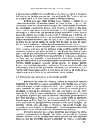 Revista Extensão Rural, DEAER – CCR – UFSM, v.19, nº 1, Jan – Jun de 2012



e concepções supostamente características do moderno, como a igualdade
entre os sexos, também passam por uma espécie de “filtro” cultural através
do qual passam a fazer mais sentido desde o modo de vida local.
         Embora não seja nosso objetivo neste trabalho, e apesar de os
dados não permitirem afirmações categóricas nesse sentido, podemos notar
que parece haver uma tendência de alocação das tarefas ligadas ao cotidiano
da propriedade ligeiramente distinta entre homens e mulheres. De certo
modo, parece que essa aparente facilidade da vida proporcionada pela
tecnologia e a diminuição das atividades parece associar-se a uma divisão
sexual do trabalho que insiste em sobreviver. À medida que a ordenha, por
exemplo, é mecanizada e, assim, pode ser realizada por apenas uma pessoa,
ela passa progressivamente a ser – ou volta a ser? – uma atividade feminina,
ao passo que as tarefas ligadas ao mundo “fora da casa”, ou seja, da “roça”,
vão se consolidando como tarefas de realização exclusiva dos homens.
         Contudo, é preciso ressaltar, este aspecto demanda mais análises e
novos estudos, visto que parece contrariar certa tendência identificada em
pesquisas realizadas em várias regiões do país. Essas pesquisas apontam
para o fato de que, especialmente naqueles lugares onde a produção leiteira
adquiriu status de principal fonte de renda familiar, à medida que a produção
de leite vai se tornando economicamente importante também vai,
gradativamente, tendo suas atividades progressivamente desenvolvidas pelos
homens. Nossa pesquisa, contudo, parece apontar em direção oposta.
Assim, certa cautela é necessária neste ponto. Embora esta tenha sido uma
característica marcante das entrevistas realizadas, sua tendência de ir na
“contra-mão” das pesquisas sobre o tema talvez deva servir de alerta para a
necessidade de aprofundamento, inclusive com novos estudos.

3.1. O imaginário dos agricultores e a produção agrícola

          Elementos da ordem do simbólico também se mostraram bastante
presentes no imaginário de alguns agricultores entrevistados, não só como
parâmetro ético-moral de comportamento de modo genérico, mas também
como referência de organização do cotidiano, inclusive de trabalho junto às
atividades produtivas da agricultura. Um fato que ilustra isso de modo
exemplar foi a situação, encontrada durante o processo de pesquisa, em que
um agricultor explicou que compra sementes melhoradas geneticamente e
com altas tecnologias, mas que as leva para benzer antes de plantá-las.
Acredita que, se forem benzidas, as sementes produzirão mais e melhor, e
que a plantação será protegida contra eventuais danos, como estiagens, por
exemplo. Temos, uma vez mais, o “moderno” não sendo negado, mas
passando por uma espécie de filtro de ordem cultural que parece dotá-lo de
significado e, assim, torná-lo “aceitável” no contexto da ruralidade.
          O mesmo agricultor que compra sementes selecionadas “de última
geração”, tecnologicamente falando, não utiliza, no seu plantio, insumos
também “de ponta”. Ele só acredita efetivamente em uma boa safra depois de
assegurar que tais sementes estejam “protegidas”, ou melhor, “encantadas”
                                                                                            39
 