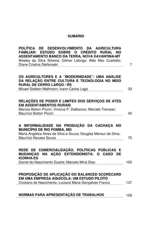 SUMÁRIO


POLÍTICA DE DESENVOLVIMENTO DA AGRICULTURA
FAMILIAR: ESTUDO SOBRE O CRÉDITO RURAL NO
ASSENTAMENTO BANCO DA TERRA, NOVA XAVANTINA-MT
Wesley da Silva Silveira; Gilmar Laforga; Aldo Max Custódio;
Diane Cristina Stefanoski                                           7


OS AGRICULTORES E A “MODERNIDADE”: UMA ANÁLISE
DA RELAÇÃO ENTRE CULTURA E TECNOLOGIA NO MEIO
RURAL DE CERRO LARGO / RS
Micael Stolben Mallmann; Ivann Carlos Lago                         33


RELAÇÕES DE PODER E LIMITES DOS SERVIÇOS DE ATES
EM ASSENTAMENTOS RURAIS
Marcos Botton Piccin; Vinicius P. Dalbianco; Marcelo Trevisan;
Maurício Botton Piccin                                             45


A INFORMALIDADE NA PRODUÇÃO DA CACHAÇA NO
MUNICÍPIO DE RIO POMBA, MG
Maria Angélica Alves da Silva e Souza; Douglas Mansur da Silva;
Maurício Novaes Souza                                              75


REDE DE COMERCIALIZAÇÃO, POLÍTICAS PÚBLICAS E
MUDANÇAS NA AÇÃO EXTENSIONISTA: O CASO DE
ICONHA-ES
Daniel do Nascimento Duarte; Marcelo Miná Dias                    105


PROPOSIÇÃO DE APLICAÇÃO DO BALANCED SCORECARD
EM UMA EMPRESA AQUÍCOLA: UM ESTUDO PILOTO
Cristiano do Nascimento; Luciane Maria Gonçalves Franco           137


NORMAS PARA APRESENTAÇÃO DE TRABALHOS                             159
 