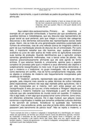 OS AGRICULTORES E A “MODERNIDADE”: UMA ANÁLISE DA RELAÇÃO ENTRE CULTURA E TECNOLOGIA NO MEIO RURAL DE
                                          CERRO LARGO – RS


mediante o benzimento, o qual é solicitado ao padre da paróquia local. Afinal,
afirma ele:

                                     Não adianta a gente trabalhar e fazer as coisas do jeito certo.
                                     Se não tiver a ajuda do cara lá de cima, não vai. A semente, as
                                     máquinas, claro que ajudam. Mas é o Ele quem decide como
                                     as coisas vão ser.

          Aqui cabem dois esclarecimentos. Primeiro ,        ao    trazermos    o
exemplo de um agricultor entrevistado, o fazemos por que acreditamos, por
questões teóricas e metodológicas, que seu discurso seja representativo do
grupo social ao qual pertence, pois que integra o conjunto das categorias
discursivas e dos elementos estruturantes das representações sociais deste
grupo. Assim, não se trata de uma generalização estatística sustentada pelo
número de entrevistas, mas de uma reflexão acerca do imaginário coletivo a
partir de sua manifestação através do discurso de um entrevistado. Por outro
lado, é importante ressaltar que não fazemos, aqui, qualquer inferência
avaliativa ou juízo de valor acerca do modo como os agricultores executam
suas tarefas de produção. Quando identificamos que o agricultor compra
sementes geneticamente melhoradas, mas a banze antes de plantar, não
estamos preconceituosamente afirmando que ele está agindo de forma
errônea. O que estamos fazendo é, unicamente, apontar para o aspecto
complexo do processo pelo qual o moderno e seus elementos são objetiva e
subjetivamente ressignificados no meio rural. O que tentamos demonstrar, é
que o moderno e o tradicional, no grupo investigado, não se apresentam
como elementos em conflito, mas de forma complexamente integrada, onde
os objetos e símbolos do moderno são frequentemente incorporados pelo
arcabouço da tradição.
          O “moderno”, portanto, representado seja pela semente de última
geração, pela máquina mais recente ou pelas técnicas de cultivo indicados
pelos especialistas, embora não seja algo rejeitado pelos agricultores, não é
por eles incorporadas por si mesma, nem sem antes passar por uma
(re)significação. E esta, por sua vez, é feita mediante a “filtragem” daquilo que
representa o moderno mediante sua interpretação a partir de referenciais
culturais que são característicos do mundo social em questão. O moderno,
não é algo dado, e nem algo que se possa tomar como uniforme, como único,
em diferentes ambientes culturais. Ele é algo mutável, que adquire novos
contornos e significados à medida que tomamos ambientes culturais distintos
a lhe servirem de contexto. Acredita-se na qualidade das “sementes
modernas”, mas acredita-se, ainda, que elas só terão efeito, efetivamente, se
                                                3
passarem pelo benzimento do pároco local . Não se rejeita o moderno, o

3
  Outro exemplo de como o moderno é adaptado e ressignificado foi a identificação, em nossas
visitas aos agricultores, de famílias que utilizam frascos vazios de defensivos agrícola, inclusive
de inseticidas e herbicidas de alta periculosidade, para plantar flores e folhagens, que são
colocadas nas varandas e até mesmo dentro das casas. Mais uma vez, agora através algo
também objetivo – frascos de agrotóxicos – o moderno é adaptado, reinterpretado e, nesse caso,
reutilizado a partir das tradições locais.
40
 