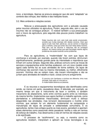 Revista Extensão Rural, DEAER – CCR – UFSM, v.19, nº 1, Jan – Jun de 2012



novo, a tecnologia. Apenas se procura assegurar que ele será “adaptado” ao
contexto das crenças, dos hábitos e das tradições locais.

3.2. Meio ambiente e relações sociais

         Nota-se a preocupação dos agricultores com a poluição causada
pelos insumos utilizados na agricultura. Porém, segundo eles, sem o uso de
insumos não se consegue produzir. É notável também a sua preocupação
com o futuro da agricultura, pois segundo eles poucos jovens trabalham na
agricultura.

                                   Estes insumos são ruim, pois tudo esta sendo envenenado,
                                   acredito que muitas doenças vêm destes venenos. Claro que
                                   agora é tudo mais fácil, planta-se, usa-se veneno e máquinas
                                   para a colheita, coisa que antes não eram feitas desta maneira.
                                   Hoje sem uso de insumos e máquinas não se consegue
                                   produzir. Ao mesmo tempo que esta tecnologia resolve alguns
                                   problemas ela acaba trazendo outros problemas.

          Para os agricultores, a “modernidade” fez com que laços de
vizinhança e amizade, por exemplo, quando não foram extintos, diminuíram
significativamente, perdendo grande parte da intensidade e importância que
tinham em outros tempos. Segundo eles, práticas comuns como as trocas de
serviços e equipamentos entre famílias acabaram, em um novo modelo onde
agora cada família faz as suas atividades de forma solitária. Os laços de
vizinhança não ocorrem mais na mesma intensidade, ou melhor, dificilmente
ocorrem. Vizinhos não se visitam mais, não trocam informações e não se
juntam para atividades de trabalho e lazer, coisas comuns antigamente.
                                   O convívio com familiares e vizinhos era diferente, tinha mais
                                   amizade, hoje cada um vive para si.
                                   A modernidade distancia as pessoas.

         E os recursos e equipamentos tecnológicos são identificados como
sendo, ao menos em parte, causadores disso. A televisão, por exemplo, ao
mesmo tempo em que é instrumento de lazer e conforto, é também
mecanismo de afastamento, tanto entre vizinhos quanto entre os indivíduos
da mesma família. Implementos que agora facilitam o trabalho agrícola, como
plantadeiras e colheitadeiras mecanizadas, diminuem muito o esforço
despendido nas atividades, mas tornaram desnecessário o mutirão entre
vizinhos, que sempre foi um elemento fundamental na composição e
manutenção de laços de amizade e solidariedade comunitária. E os
agricultores, tantos mais antigos quanto os mais jovens, percebem e apontam
esses elementos como possuindo efeito paradoxal: facilita a vida em termos
de esforço de trabalho, mas desencanta a vida em termos de relações sociais
e de significado.
         O processo de “acolhimento”, ou seja, a maneira como os
agricultores recebem, interpretam e aplicam as novas tecnologias e as
                                                                                            41
 