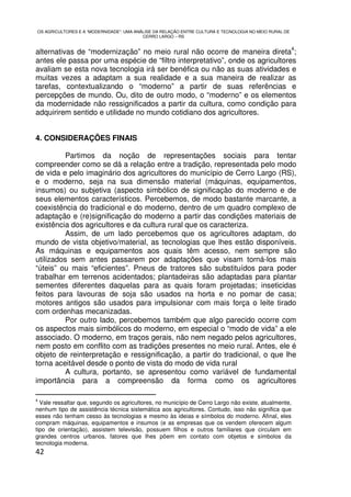 OS AGRICULTORES E A “MODERNIDADE”: UMA ANÁLISE DA RELAÇÃO ENTRE CULTURA E TECNOLOGIA NO MEIO RURAL DE
                                          CERRO LARGO – RS

                                                                                                        4
alternativas de “modernização” no meio rural não ocorre de maneira direta ;
antes ele passa por uma espécie de “filtro interpretativo”, onde os agricultores
avaliam se esta nova tecnologia irá ser benéfica ou não as suas atividades e
muitas vezes a adaptam a sua realidade e a sua maneira de realizar as
tarefas, contextualizando o “moderno” a partir de suas referências e
percepções de mundo. Ou, dito de outro modo, o “moderno” e os elementos
da modernidade não ressignificados a partir da cultura, como condição para
adquirirem sentido e utilidade no mundo cotidiano dos agricultores.


4. CONSIDERAÇÕES FINAIS

          Partimos da noção de representações sociais para tentar
compreender como se dá a relação entre a tradição, representada pelo modo
de vida e pelo imaginário dos agricultores do município de Cerro Largo (RS),
e o moderno, seja na sua dimensão material (máquinas, equipamentos,
insumos) ou subjetiva (aspecto simbólico de significação do moderno e de
seus elementos característicos. Percebemos, de modo bastante marcante, a
coexistência do tradicional e do moderno, dentro de um quadro complexo de
adaptação e (re)significação do moderno a partir das condições materiais de
existência dos agricultores e da cultura rural que os caracteriza.
          Assim, de um lado percebemos que os agricultores adaptam, do
mundo de vista objetivo/material, as tecnologias que lhes estão disponíveis.
As máquinas e equipamentos aos quais têm acesso, nem sempre são
utilizados sem antes passarem por adaptações que visam torná-los mais
“úteis” ou mais “eficientes”. Pneus de tratores são substituídos para poder
trabalhar em terrenos acidentados; plantadeiras são adaptadas para plantar
sementes diferentes daquelas para as quais foram projetadas; inseticidas
feitos para lavouras de soja são usados na horta e no pomar de casa;
motores antigos são usados para impulsionar com mais força o leite tirado
com ordenhas mecanizadas.
          Por outro lado, percebemos também que algo parecido ocorre com
os aspectos mais simbólicos do moderno, em especial o “modo de vida” a ele
associado. O moderno, em traços gerais, não nem negado pelos agricultores,
nem posto em conflito com as tradições presentes no meio rural. Antes, ele é
objeto de reinterpretação e ressignificação, a partir do tradicional, o que lhe
torna aceitável desde o ponto de vista do modo de vida rural
          A cultura, portanto, se apresentou como variável de fundamental
importância para a compreensão da forma como os agricultores

4
  Vale ressaltar que, segundo os agricultores, no município de Cerro Largo não existe, atualmente,
nenhum tipo de assistência técnica sistemática aos agricultores. Contudo, isso não significa que
esses não tenham cesso às tecnologias e mesmo às ideias e símbolos do moderno. Afinal, eles
compram máquinas, equipamentos e insumos (e as empresas que os vendem oferecem algum
tipo de orientação), assistem televisão, possuem filhos e outros familiares que circulam em
grandes centros urbanos, fatores que lhes põem em contato com objetos e símbolos da
tecnologia moderna.
42
 