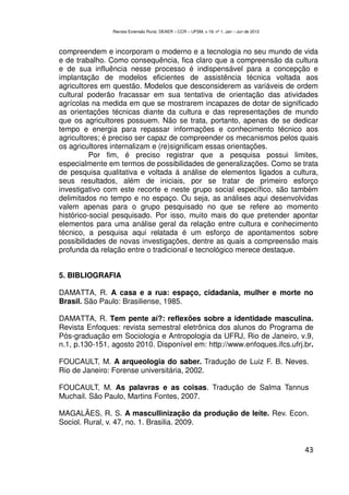 Revista Extensão Rural, DEAER – CCR – UFSM, v.19, nº 1, Jan – Jun de 2012



compreendem e incorporam o moderno e a tecnologia no seu mundo de vida
e de trabalho. Como consequência, fica claro que a compreensão da cultura
e de sua influência nesse processo é indispensável para a concepção e
implantação de modelos eficientes de assistência técnica voltada aos
agricultores em questão. Modelos que desconsiderem as variáveis de ordem
cultural poderão fracassar em sua tentativa de orientação das atividades
agrícolas na medida em que se mostrarem incapazes de dotar de significado
as orientações técnicas diante da cultura e das representações de mundo
que os agricultores possuem. Não se trata, portanto, apenas de se dedicar
tempo e energia para repassar informações e conhecimento técnico aos
agricultores; é preciso ser capaz de compreender os mecanismos pelos quais
os agricultores internalizam e (re)significam essas orientações.
          Por fim, é preciso registrar que a pesquisa possui limites,
especialmente em termos de possibilidades de generalizações. Como se trata
de pesquisa qualitativa e voltada á análise de elementos ligados a cultura,
seus resultados, além de iniciais, por se tratar de primeiro esforço
investigativo com este recorte e neste grupo social específico, são também
delimitados no tempo e no espaço. Ou seja, as análises aqui desenvolvidas
valem apenas para o grupo pesquisado no que se refere ao momento
histórico-social pesquisado. Por isso, muito mais do que pretender apontar
elementos para uma análise geral da relação entre cultura e conhecimento
técnico, a pesquisa aqui relatada é um esforço de apontamentos sobre
possibilidades de novas investigações, dentre as quais a compreensão mais
profunda da relação entre o tradicional e tecnológico merece destaque.


5. BIBLIOGRAFIA

DAMATTA, R. A casa e a rua: espaço, cidadania, mulher e morte no
Brasil. São Paulo: Brasiliense, 1985.

DAMATTA, R. Tem pente aí?: reflexões sobre a identidade masculina.
Revista Enfoques: revista semestral eletrônica dos alunos do Programa de
Pós-graduação em Sociologia e Antropologia da UFRJ, Rio de Janeiro, v.9,
n.1, p.130-151, agosto 2010. Disponível em: http://www.enfoques.ifcs.ufrj.br.

FOUCAULT, M. A arqueologia do saber. Tradução de Luiz F. B. Neves.
Rio de Janeiro: Forense universitária, 2002.

FOUCAULT, M. As palavras e as coisas. Tradução de Salma Tannus
Muchail. São Paulo, Martins Fontes, 2007.

MAGALÃES, R. S. A mascullinização da produção de leite. Rev. Econ.
Sociol. Rural, v. 47, no. 1. Brasilia. 2009.


                                                                                            43
 