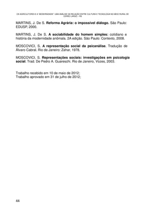 OS AGRICULTORES E A “MODERNIDADE”: UMA ANÁLISE DA RELAÇÃO ENTRE CULTURA E TECNOLOGIA NO MEIO RURAL DE
                                          CERRO LARGO – RS


MARTINS, J. De S. Reforma Agrária: o impossível diálogo. São Paulo:
EDUSP, 2000.

MARTINS, J. De S. A sociabilidade do homem simples: cotidiano e
história da modernidade anômala. 2A edição. São Paulo: Contexto, 2008.

MOSCOVICI, S. A representação social da psicanálise. Tradução de
Álvaro Cabral. Rio de Janeiro: Zahar, 1978.

MOSCOVICI, S. Representações sociais: investigações em psicologia
social. Trad. De Pedro A. Guareschi. Rio de Janeiro, Vozes, 2003.


Trabalho recebido em 10 de maio de 2012;
Trabalho aprovado em 31 de julho de 2012;




44
 