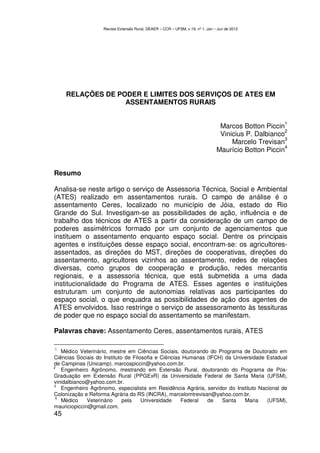 Revista Extensão Rural, DEAER – CCR – UFSM, v.19, nº 1, Jan – Jun de 2012




     RELAÇÕES DE PODER E LIMITES DOS SERVIÇOS DE ATES EM
                   ASSENTAMENTOS RURAIS

                                                                                                      1
                                                                                 Marcos Botton Piccin
                                                                                                      2
                                                                                 Vinicius P. Dalbianco
                                                                                                      3
                                                                                     Marcelo Trevisan
                                                                                                      4
                                                                                Maurício Botton Piccin


Resumo

Analisa-se neste artigo o serviço de Assessoria Técnica, Social e Ambiental
(ATES) realizado em assentamentos rurais. O campo de análise é o
assentamento Ceres, localizado no município de Jóia, estado do Rio
Grande do Sul. Investigam-se as possibilidades de ação, influência e de
trabalho dos técnicos de ATES a partir da consideração de um campo de
poderes assimétricos formado por um conjunto de agenciamentos que
instituem o assentamento enquanto espaço social. Dentre os principais
agentes e instituições desse espaço social, encontram-se: os agricultores-
assentados, as direções do MST, direções de cooperativas, direções do
assentamento, agricultores vizinhos ao assentamento, redes de relações
diversas, como grupos de cooperação e produção, redes mercantis
regionais, e a assessoria técnica, que está submetida a uma dada
institucionalidade do Programa de ATES. Esses agentes e instituições
estruturam um conjunto de autonomias relativas aos participantes do
espaço social, o que enquadra as possibilidades de ação dos agentes de
ATES envolvidos. Isso restringe o serviço de assessoramento às tessituras
de poder que no espaço social do assentamento se manifestam.

Palavras chave: Assentamento Ceres, assentamentos rurais, ATES

 1
   Médico Veterinário, mestre em Ciências Sociais, doutorando do Programa de Doutorado em
Ciências Sociais do Instituto de Filosofia e Ciências Humanas (IFCH) da Universidade Estadual
de Campinas (Unicamp). marcospiccin@yahoo.com.br.
2
   Engenheiro Agrônomo, mestrando em Extensão Rural, doutorando do Programa de Pós-
Graduação em Extensão Rural (PPGExR) da Universidade Federal de Santa Maria (UFSM),
vinidalbianco@yahoo.com.br.
3
   Engenheiro Agrônomo, especialista em Residência Agrária, servidor do Instituto Nacional de
Colonização e Reforma Agrária do RS (INCRA), marcelomtrevisan@yahoo.com.br.
 4
   Médico     Veterinário    pela    Universidade    Federal  de   Santa    Maria    (UFSM),
mauriciopiccin@gmail.com.
45
 