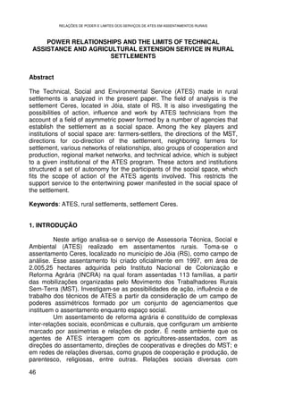 RELAÇÕES DE PODER E LIMITES DOS SERVIÇOS DE ATES EM ASSENTAMENTOS RURAIS



     POWER RELATIONSHIPS AND THE LIMITS OF TECHNICAL
 ASSISTANCE AND AGRICULTURAL EXTENSION SERVICE IN RURAL
                      SETTLEMENTS


Abstract

The Technical, Social and Environmental Service (ATES) made in rural
settlements is analyzed in the present paper. The field of analysis is the
settlement Ceres, located in Jóia, state of RS. It is also investigating the
possibilities of action, influence and work by ATES technicians from the
account of a field of asymmetric power formed by a number of agencies that
establish the settlement as a social space. Among the key players and
institutions of social space are: farmers-settlers, the directions of the MST,
directions for co-direction of the settlement, neighboring farmers for
settlement, various networks of relationships, also groups of cooperation and
production, regional market networks, and technical advice, which is subject
to a given institutional of the ATES program. These actors and institutions
structured a set of autonomy for the participants of the social space, which
fits the scope of action of the ATES agents involved. This restricts the
support service to the entertwining power manifested in the social space of
the settlement.

Keywords: ATES, rural settlements, settlement Ceres.


1. INTRODUÇÃO

          Neste artigo analisa-se o serviço de Assessoria Técnica, Social e
Ambiental (ATES) realizado em assentamentos rurais. Toma-se o
assentamento Ceres, localizado no município de Jóia (RS), como campo de
análise. Esse assentamento foi criado oficialmente em 1997, em área de
2.005,25 hectares adquirida pelo Instituto Nacional de Colonização e
Reforma Agrária (INCRA) na qual foram assentadas 113 famílias, a partir
das mobilizações organizadas pelo Movimento dos Trabalhadores Rurais
Sem-Terra (MST). Investigam-se as possibilidades de ação, influência e de
trabalho dos técnicos de ATES a partir da consideração de um campo de
poderes assimétricos formado por um conjunto de agenciamentos que
instituem o assentamento enquanto espaço social.
          Um assentamento de reforma agrária é constituído de complexas
inter-relações sociais, econômicas e culturais, que configuram um ambiente
marcado por assimetrias e relações de poder. É neste ambiente que os
agentes de ATES interagem com os agricultores-assentados, com as
direções do assentamento, direções de cooperativas e direções do MST; e
em redes de relações diversas, como grupos de cooperação e produção, de
parentesco, religiosas, entre outras. Relações sociais diversas com

46
 