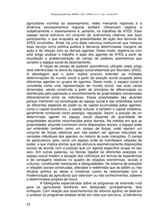 Revista Extensão Rural, DEAER – CCR – UFSM, v.19, nº 1, Jan – Jun de 2012



agricultores vizinhos ao assentamento, redes mercantis regionais e a
dinâmica socioeconômica regional também influenciam objetiva e
subjetivamente o assentamento e, portanto, os trabalhos de ATES. Esse
espaço social estrutura um conjunto de autonomias relativas aos seus
participantes, o que enquadra as possibilidades de ação dos técnicos de
ATES envolvidos. Ainda há uma dada natureza institucional que instaura
esse serviço como política pública e demarca determinadas margens de
ação e de relação com os demais agentes. Deste modo, objetiva-se com
este artigo analisar o trabalho e ação dos agentes de ATES a partir da
elucidação e problematização do campo de poderes assimétricos que
constitui o espaço social do assentamento.
          A noção de campo de poderes assimétricos utilizada neste artigo
está referenciada na teoria do espaço social elaborada por Bourdieu (2002).
A abordagem que o autor realiza procura entender as múltiplas
determinações do mundo social a partir da posição social ocupada pelos
diferentes agentes ou grupos de agentes. Deste modo, o espaço social é
concebido como uma representação do mundo social, nas suas várias
dimensões, sendo construído a partir de princípios de diferenciação ou
distribuição pela expressão e reconhecimento de propriedades incorporadas
diferentemente entre os indivíduos. Essas propriedades são atuantes
porque interferem na constituição do espaço social e são entendidas como
as diferentes espécies de poder ou de capital acumuladas pelos agentes,
como o capital econômico, o capital cultural, e também o capital simbólico,
geralmente conhecido como prestígio, reputação. Assim, a posição de um
determinado agente no espaço social depende da quantidade de
propriedades atuantes reconhecidas pelos demais. Na medida em que as
propriedades atuantes funcionam como disposições sociais, o espaço pode
ser entendido também como um campo de forças, onde operam um
conjunto de forças objetivas que não podem ser apenas reduzidas às
vontades individuais dos agentes, ou mesmo às suas interações. O campo
se particulariza, pois, como um espaço onde se manifestam relações de
poder, o que implica afirmar que ele estrutura assimetricamente disposições
sociais de acordo com a posição que um agente específico ocupa no seu
seio. Em outras palavras, os fatores ligados às diferentes posições no
espaço social medem a situação dos indivíduos em termos de experiências
e de vantagens relativas no quadro de relações econômicas, sociais e
culturais, constituindo hierarquias e desigualdades. Do sistema de posições
e relações sociais construídas, alteradas e redefinidas que se obtêm ou não
eficácia política às ideias e iniciativas (como às relacionadas com a
modernização da agricultura) que valorizam ou não conhecimentos, saberes
e determinados projetos de futuro.
          A bibliografia especializada sobre os programas de extensão rural
para os agricultores familiares tem destacado, principalmente, dois
enfoques. Com relação aos assentamentos de reforma agrária, se dedicam
a analisar os programas estatais tendo em vista sua estrutura, (in)eficiência

47
 