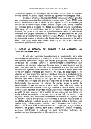 Revista Extensão Rural, DEAER – CCR – UFSM, v.19, nº 1, Jan – Jun de 2012



assentados quanto às estratégias de trabalho, assim como as reações
destes últimos. Na oitava seção, realizam-se algumas considerações finais.
          Os dados empíricos aqui apresentados e analisados foram gerados
por ocasião da pesquisa de mestrado do primeiro autor (Piccin, 2007), cujo
campo foi realizado entre os meses de maio a julho de 2006. A metodologia
utilizada foi a da observação direta (Jaccoud; Mayer, 2008) e valeu-se tanto
de técnicas para a geração de dados quantitativos quanto qualitativos.
Utilizou-se: a) um questionário tipo survey, com o qual se estabeleceu
informações gerais sobre todos os agricultores-assentados; b) vivência do
cotidiano dos grupos familiares; c) entrevistas em profundidade de uma
amostra de grupos familiares e com direções do MST; e, d) entrevistas com
a assessoria técnica e direções da Cooperativa do assentamento. Além
disso, este artigo conta com dados empíricos recolhidos em diferentes
momentos pelos demais autores.


2. SOBRE O MÉTODO                        DE        ANÁLISE             E      OS        AGENTES   NO
ASSENTAMENTO CERES

          O uso do referencial bourdieuniano é fundamental para esta
análise porque permite uma aproximação analítica às autonomias de ação
dos agentes sempre em relação aos demais participantes. Deste modo, a
atribuição de sentidos, valores e compreensões/conhecimentos que
enquadram as margens individuais de ação, tanto no assentamento quanto
nos lotes, não são da ordem de uma autonomia absoluta por parte de
nenhum dos agentes separadamente. O assentamento é, assim, entendido
como um espaço marcado por relações de força, de cooperação e de
disputa, em que diferentes agentes trabalham material e simbolicamente
para produzir socialmente este espaço. Neste sentido, Bourdieu (2002)
destaca que todo o campo é um lugar de uma luta mais ou menos
declarada pela definição dos princípios legítimos de divisão do campo. A
legitimidade dos agentes no interior do campo surge a partir da
possibilidade de pôr em causa a doxa, entendida pelo autor como a
aceitação da ordem existente como algo evidente e natural. Assim, a força
simbólica dos agentes envolvidos nessa luta nunca é independente da sua
posição no jogo, o que em parte explica porque os agentes que detêm um
maior volume de capitais conseguem impor a sua visão de mundo como
legítima. Nesse caso, mesmo reconhecendo a existência do hegemon, ele
se constrói sempre em relação ao subordinado e por esse motivo tanto as
condições culturais objetivas quanto as subjetivas sobre o território são
socialmente co-determinadas: resultado das interações com instituições,
como o INCRA e o MST e seus mediadores; com grupos de agricultores e
membros da própria família; com outras instituições sociais religiosas,
políticas, econômicas e culturais em suas dimensões culturais, de
conhecimento e de expressão de diferenciais de poder.

49
 