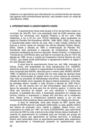 RELAÇÕES DE PODER E LIMITES DOS SERVIÇOS DE ATES EM ASSENTAMENTOS RURAIS



moderna e os agricultores que internalizaram os conhecimentos da natureza
não apenas como conhecimentos técnicos, mas também como um modo de
vida (Moreira, 2005).


3. APRESENTANDO O ASSENTAMENTO CERES

          O assentamento Ceres está situado a 6 km do perímetro urbano no
município de Jóia-RS. Com uma população total de 8.284 pessoas esse
município faz vizinhança com Augusto Pestana à 29 km, com 7.848
habitantes, e Ijuí à 42 km, com 75.916 habitantes, todos localizados na
região do Planalto Rio-Grandense (INCRA, 1996; IBGE, 2000). Esta região
é caracterizada pelas culturas da soja, leite e pela criação extensiva de
bovinos e ovinos, essas em redução nas últimas décadas (Gubert; Basso,
2005). Desde a década de 1960 a modernização do Planalto Rio-
Grandense está associada à expansão de Cooperativas Tritícolas e
empresas vendedoras de insumos agrícolas. Nesse contexto, a Cooperativa
Tritícola de Ijuí (COTRIJUÍ) abriu sua filial no município de Jóia em 1973. Na
década de 1980, houve a criação da Cooperativa Central Gaúcha de Leite
(CCGL), que desde então potencializou a agropecuária leiteira na região e
em Jóia (Rückert, 2003).
          A atual área do assentamento Ceres era, até 1996, chamada de
Granja Ceres, sob propriedade da Varig Agropecuária S.A. (VAGRO),
altamente produtiva, moderna e especializada na atividade leiteria. Foi uma
área comprada pelo INCRA, oferecida para o mesmo pela VAGRO (INCRA,
1996). A hipótese é de que a Granja não era mais capaz de alcançar taxas
médias de remuneração do capital como em outros setores da economia,
haja vista os processos de liberalização econômica, valorização cambial e
retirada do Estado como regulador de alguns setores produtivos, entre eles,
da atividade leiteira, levados a cabo durante a década de 1990 (Piccin,
2007, p. 49). De acordo com um dos entrevistados, essa Granja era, à
época da aquisição da área para fins de reforma agrária, “a menina dos
olhos dos sem-terra do estado”, em uma referência à infraestrutura
presente, à qualidade dos solos, à localização geográfica em relação aos
centros urbanos e expressava o desejo dos sem-terra de lá receberem
terra. Dessa forma, a infraestrutura presente passou a ser um dos
componentes diferenciadores desse assentamento em relação aos demais.
          A área foi idealizada, tanto pela direção do MST quanto pela
direção do INCRA para ter a produção coletivizada, ou seja, gestão coletiva
dos fatores de produção: terra, capital e trabalho. Dessa forma, uma
cooperativa foi criada em 1997, de nome COOPERVIDA, para administrar
uma área de 200 ha onde a estrutura da antiga Granja estava localizada. O
restante do assentamento foi concebido para ser formado por grupos de
produção coletiva que aglutinariam as famílias sem-terra. A produção
leiteira seria estimulada entre os agricultores-assentados pela cooperativa
que, aproveitando a infraestrutura presente no assentamento, seria

52
 