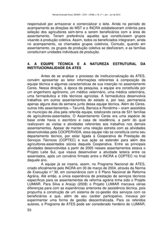 Revista Extensão Rural, DEAER – CCR – UFSM, v.19, nº 1, Jan – Jun de 2012



responsável por armazenar e comercializar o leite. Ainda no período do
acampamento as direções do MST e o INCRA estabeleceram critérios para
seleção dos agricultores sem-terra a serem beneficiários com a área do
assentamento. Teriam preferência aqueles que constituíssem grupos
visando à produção coletiva. Assim, todos os beneficiados integraram, ainda
no acampamento, os chamados grupos coletivos. Contudo, quando em
assentamento, os grupos de produção coletiva se desfizeram, e as famílias
constituíram unidades individuais de produção.


4. A EQUIPE TÉCNICA E A                                 NATUREZA                ESTRUTURAL   DA
INSTITUCIONALIDADE DA ATES

         Antes de se analisar o processo de institucionalização da ATES,
convém apresentar ao leitor informações referentes à composição da
equipe técnica e algumas características de sua inserção no assentamento
Ceres. Nessa direção, à época da pesquisa, a equipe era constituída por
um engenheiro agrônomo, um médico veterinário, uma médica veterinária,
uma farmacêutica e três técnicos agrícolas. A farmacêutica desenvolvia
trabalhos em outros assentamentos do estado e, por isso, permanecia
apenas alguns dias da semana junto dessa equipe técnica. Além do Ceres,
outros três assentamentos – Tarumã, Barroca e Rondinha – eram assistidos
no município de Jóia pela referida equipe, totalizando cerca de 531 famílias
de agricultores-assentados. O Assentamento Ceres era uma espécie de
base onde havia o escritório e casa de residência, a partir do qual
realizavam as visitas e atividades referentes aos trabalhos nos demais
assentamentos. Apesar de manter uma relação estreita com as atividades
desenvolvidas pela COOPERVIDA, essa equipe não se constituía como seu
departamento técnico, por estar ligada à Cooperativa de Prestação de
Serviços Técnicos (COPTEC) e sua ação se estender para além dos
agricultores-assentados sócios daquela Cooperativa. Entre as principais
atividades desenvolvidas a partir de 2005 nesses assentamentos estava o
Projeto Leite Sul, que visava desenvolver a atividade leiteira entre os
assentados, após um convênio firmado entre o INCRA e COPTEC no final
daquele ano.
         A equipe já se inseria, assim, no Programa Nacional de ATES,
criado oficialmente pelo INCRA em 30 de março de 2004, através da Norma
de Execução n° 39, em consonância com o II Plano Nacional de Reforma
Agrária. Até então, a única experiência de prestação de serviços técnicos
específicos para os assentamentos de reforma agrária tinha sido o Projeto
LUMIAR. Para Silva e Araújo (2008) o Projeto LUMIAR marcava várias
diferenças para com as experiências anteriores de assistência técnica, pois
propunha a construção de um sistema de co-gestão dos serviços com os
beneficiários e que, além de seu caráter participativo, inovava por
experimentar uma forma de gestão descentralizada. Para os referidos
autores, o Programa de ATES pode ser considerado herdeiro do LUMIAR,
53
 