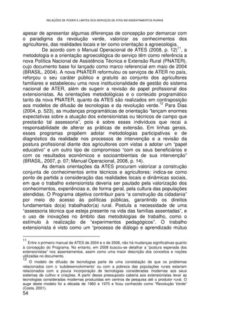 RELAÇÕES DE PODER E LIMITES DOS SERVIÇOS DE ATES EM ASSENTAMENTOS RURAIS



apesar de apresentar algumas diferenças de concepção por demarcar com
o paradigma da revolução verde, valorizar os conhecimentos dos
agricultores, das realidades locais e ter como orientação a agroecologia.
                                                                         11
         De acordo com o Manual Operacional de ATES (2008, p. 12) , a
metodologia e a orientação agroecológica do serviço têm como referência a
nova Política Nacional de Assistência Técnica e Extensão Rural (PNATER),
cujo documento base foi lançado como marco referencial em maio de 2004
(BRASIL, 2004). A nova PNATER reformulou os serviços de ATER no país,
reforçou o seu caráter público e gratuito ao conjunto dos agricultores
familiares e estabeleceu uma nova institucionalidade de gestão do sistema
nacional de ATER, além de sugerir a revisão do papel profissional dos
extensionistas. As orientações metodológicas e o conteúdo programático
tanto da nova PNATER, quanto da ATES são realizados em contraposição
                                                                12
aos modelos de difusão de tecnologias e da revolução verde. Para Dias
(2004, p. 523), as mudanças programáticas de orientação “lançam enormes
expectativas sobre a atuação dos extensionistas ou técnicos de campo que
prestarão tal assessoria”, pois é sobre esses indivíduos que recai a
responsabilidade de alterar as práticas de extensão. Em linhas gerais,
esses programas propõem adotar metodologias participativas e de
diagnóstico da realidade nos processos de intervenção e a revisão da
postura profissional diante dos agricultores com vistas a adotar um “papel
educativo” e um outro tipo de compromisso “com os seus beneficiários e
com os resultados econômicos e socioambientais de sua intervenção”
(BRASIL, 2007, p. 07; Manual Operacional, 2008, p. 14).
         As demais orientações da ATES procuram valorizar a construção
conjunta de conhecimentos entre técnicos e agricultores: indica-se como
ponto de partida a consideração das realidades locais e dinâmicas sociais,
em que o trabalho extensionista deveria ser pautado pela valorização dos
conhecimentos, experiências e, de forma geral, pela cultura das populações
atendidas. O Programa objetiva contribuir para “a construção da cidadania”
por meio do acesso às políticas públicas, garantindo os direitos
fundamentais do(a) trabalhador(a) rural. Postula a necessidade de uma
“assessoria técnica que esteja presente na vida das famílias assentadas”, e
o uso de inovações no âmbito das metodologias de trabalho, como o
estímulo à realização de “experimentos pedagógicos”. O trabalho
extensionista é visto como um “processo de diálogo e aprendizado mútuo

11
    Entre o primeiro manual de ATES de 2004 e o de 2008, não há mudanças significativas quanto
à concepção do Programa. No entanto, em 2008 buscou-se detalhar a “postura esperada dos
extensionistas” nos assentamentos, assim como uma maior descrição dos conceitos e noções
utilizadas no documento.
12
    O modelo de difusão de tecnologias parte de uma constatação de que os problemas
relacionados com o ‘subdesenvolvimento’ ou com a pobreza das populações rurais estariam
relacionados com a pouca incorporação de tecnologias consideradas modernas aos seus
sistemas de cultivo e criações. A partir desse pressuposto caberia aos extensionistas levar as
tecnologias consideradas modernas produzidas em centros de pesquisa até o produtor rural. O
auge deste modelo foi a década de 1960 e 1970 e ficou conhecido como “Revolução Verde”
(Costa, 2001).
54
 