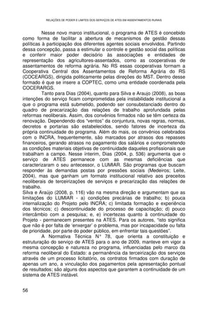 RELAÇÕES DE PODER E LIMITES DOS SERVIÇOS DE ATES EM ASSENTAMENTOS RURAIS



          Nesse novo marco institucional, o programa de ATES é concebido
como forma de facilitar a abertura de mecanismos de gestão dessas
políticas à participação dos diferentes agentes sociais envolvidos. Partindo
dessa concepção, passa a estimular o controle e gestão social das políticas
e conferir maior poder decisório às associações e entidades de
representação dos agricultores-assentados, como as cooperativas de
assentamentos de reforma agrária. No RS essas cooperativas formam a
Cooperativa Central dos Assentamentos de Reforma Agrária do RS
(COCEARGS), dirigida politicamente pelas direções do MST. Dentro desse
formado é que se insere a COPTEC, como uma entidade coordenada pela
COCERARGS.
          Tanto para Dias (2004), quanto para Silva e Araujo (2008), as boas
intenções do serviço ficam comprometidas pela instabilidade institucional a
que o programa está submetido, podendo ser consubstanciado dentro do
quadro de precarização das relações de trabalho aprofundada pelas
reformas neoliberais. Assim, dos convênios firmados não se têm certeza da
renovação. Dependendo dos “ventos” da conjuntura, novas regras, normas,
decretos e portarias são estabelecidos, sendo fatores de incerteza da
própria continuidade do programa. Além do mais, os convênios celebrados
com o INCRA, frequentemente, são marcados por atrasos dos repasses
financeiros, gerando atrasos no pagamento dos salários e comprometendo
as condições materiais objetivas de continuidade daqueles profissionais que
trabalham a campo. Nesse ínterim, Dias (2004, p. 536) argumenta que o
serviço de ATES permanece com as mesmas deficiências que
caracterizaram o seu antecessor, o LUMIAR. São programas que buscam
responder às demandas postas por pressões sociais (Medeiros; Leite,
2004), mas que ganham um formato institucional relativo aos preceitos
neoliberais de terceirizações de serviços e precarização das relações de
trabalho.
Silva e Araújo (2008, p. 116) vão na mesma direção e argumentam que as
limitações do LUMIAR - a) condições precárias de trabalho; b) pouca
internalização do Projeto pelo INCRA; c) limitada formação e experiência
dos técnicos; c) descontinuidade do processo de capacitação; d) pouco
intercâmbio com a pesquisa; e, e) incertezas quanto à continuidade do
Projeto - permanecem presentes na ATES. Para os autores, “isto significa
que não é por falta de ‘enxergar’ o problema, mas por incapacidade ou falta
de prioridade, por parte do poder público, em enfrentar tais questões”.
          A Normativa Técnica N° 78, que orienta a constituição e
estruturação do serviço de ATES para o ano de 2009, manteve em vigor a
mesma concepção e natureza no programa, influenciadas pelo marco da
reforma neoliberal do Estado: a permanência da terceirização dos serviços
através de um processo licitatório, os contratos firmados com duração de
apenas um ano, a vinculação dos pagamentos pela apresentação pontual
de resultados; são alguns dos aspectos que garantem a continuidade de um
sistema de ATES instável.


56
 