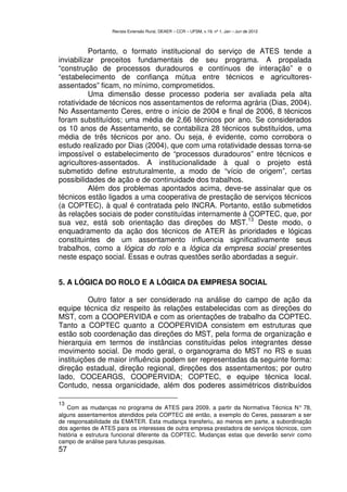 Revista Extensão Rural, DEAER – CCR – UFSM, v.19, nº 1, Jan – Jun de 2012



          Portanto, o formato institucional do serviço de ATES tende a
inviabilizar preceitos fundamentais de seu programa. A propalada
“construção de processos duradouros e contínuos de interação” e o
“estabelecimento de confiança mútua entre técnicos e agricultores-
assentados” ficam, no mínimo, comprometidos.
          Uma dimensão desse processo poderia ser avaliada pela alta
rotatividade de técnicos nos assentamentos de reforma agrária (Dias, 2004).
No Assentamento Ceres, entre o início de 2004 e final de 2006, 8 técnicos
foram substituídos; uma média de 2,66 técnicos por ano. Se considerados
os 10 anos de Assentamento, se contabiliza 28 técnicos substituídos, uma
média de três técnicos por ano. Ou seja, é evidente, como corrobora o
estudo realizado por Dias (2004), que com uma rotatividade dessas torna-se
impossível o estabelecimento de “processos duradouros” entre técnicos e
agricultores-assentados. A institucionalidade à qual o projeto está
submetido define estruturalmente, a modo de “vício de origem”, certas
possibilidades de ação e de continuidade dos trabalhos.
          Além dos problemas apontados acima, deve-se assinalar que os
técnicos estão ligados a uma cooperativa de prestação de serviços técnicos
(a COPTEC), à qual é contratada pelo INCRA. Portanto, estão submetidos
às relações sociais de poder constituídas internamente à COPTEC, que, por
                                                         13
sua vez, está sob orientação das direções do MST. Deste modo, o
enquadramento da ação dos técnicos de ATER às prioridades e lógicas
constituintes de um assentamento influencia significativamente seus
trabalhos, como a lógica do rolo e a lógica da empresa social presentes
neste espaço social. Essas e outras questões serão abordadas a seguir.


5. A LÓGICA DO ROLO E A LÓGICA DA EMPRESA SOCIAL

          Outro fator a ser considerado na análise do campo de ação da
equipe técnica diz respeito às relações estabelecidas com as direções do
MST, com a COOPERVIDA e com as orientações de trabalho da COPTEC.
Tanto a COPTEC quanto a COOPERVIDA consistem em estruturas que
estão sob coordenação das direções do MST, pela forma de organização e
hierarquia em termos de instâncias constituídas pelos integrantes desse
movimento social. De modo geral, o organograma do MST no RS e suas
instituições de maior influência podem ser representadas da seguinte forma:
direção estadual, direção regional, direções dos assentamentos; por outro
lado, COCEARGS, COOPERVIDA; COPTEC, e equipe técnica local.
Contudo, nessa organicidade, além dos poderes assimétricos distribuídos

13
    Com as mudanças no programa de ATES para 2009, a partir da Normativa Técnica N° 78,
alguns assentamentos atendidos pela COPTEC até então, a exemplo do Ceres, passaram a ser
de responsabilidade da EMATER. Esta mudança transferiu, ao menos em parte, a subordinação
dos agentes de ATES para os interesses de outra empresa prestadora de serviços técnicos, com
história e estrutura funcional diferente da COPTEC. Mudanças estas que deverão servir como
campo de análise para futuras pesquisas.
57
 