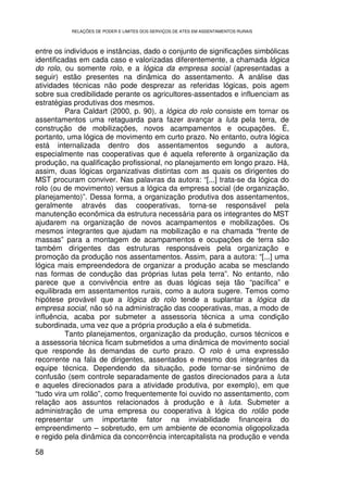 RELAÇÕES DE PODER E LIMITES DOS SERVIÇOS DE ATES EM ASSENTAMENTOS RURAIS



entre os indivíduos e instâncias, dado o conjunto de significações simbólicas
identificadas em cada caso e valorizadas diferentemente, a chamada lógica
do rolo, ou somente rolo, e a lógica da empresa social (apresentadas a
seguir) estão presentes na dinâmica do assentamento. A análise das
atividades técnicas não pode desprezar as referidas lógicas, pois agem
sobre sua credibilidade perante os agricultores-assentados e influenciam as
estratégias produtivas dos mesmos.
          Para Caldart (2000, p. 90), a lógica do rolo consiste em tornar os
assentamentos uma retaguarda para fazer avançar a luta pela terra, de
construção de mobilizações, novos acampamentos e ocupações. É,
portanto, uma lógica de movimento em curto prazo. No entanto, outra lógica
está internalizada dentro dos assentamentos segundo a autora,
especialmente nas cooperativas que é aquela referente à organização da
produção, na qualificação profissional, no planejamento em longo prazo. Há,
assim, duas lógicas organizativas distintas com as quais os dirigentes do
MST procuram conviver. Nas palavras da autora: “[...] trata-se da lógica do
rolo (ou de movimento) versus a lógica da empresa social (de organização,
planejamento)”. Dessa forma, a organização produtiva dos assentamentos,
geralmente através das cooperativas, torna-se responsável pela
manutenção econômica da estrutura necessária para os integrantes do MST
ajudarem na organização de novos acampamentos e mobilizações. Os
mesmos integrantes que ajudam na mobilização e na chamada “frente de
massas” para a montagem de acampamentos e ocupações de terra são
também dirigentes das estruturas responsáveis pela organização e
promoção da produção nos assentamentos. Assim, para a autora: “[...] uma
lógica mais empreendedora de organizar a produção acaba se mesclando
nas formas de condução das próprias lutas pela terra”. No entanto, não
parece que a convivência entre as duas lógicas seja tão “pacífica” e
equilibrada em assentamentos rurais, como a autora sugere. Temos como
hipótese provável que a lógica do rolo tende a suplantar a lógica da
empresa social, não só na administração das cooperativas, mas, a modo de
influência, acaba por submeter a assessoria técnica a uma condição
subordinada, uma vez que a própria produção a ela é submetida.
          Tanto planejamentos, organização da produção, cursos técnicos e
a assessoria técnica ficam submetidos a uma dinâmica de movimento social
que responde às demandas de curto prazo. O rolo é uma expressão
recorrente na fala de dirigentes, assentados e mesmo dos integrantes da
equipe técnica. Dependendo da situação, pode tornar-se sinônimo de
confusão (sem controle separadamente de gastos direcionados para a luta
e aqueles direcionados para a atividade produtiva, por exemplo), em que
“tudo vira um rolão”, como frequentemente foi ouvido no assentamento, com
relação aos assuntos relacionados à produção e à luta. Submeter a
administração de uma empresa ou cooperativa à lógica do rolão pode
representar um importante fator na inviabilidade financeira do
empreendimento – sobretudo, em um ambiente de economia oligopolizada
e regido pela dinâmica da concorrência intercapitalista na produção e venda

58
 