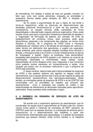 Revista Extensão Rural, DEAER – CCR – UFSM, v.19, nº 1, Jan – Jun de 2012



de mercadorias. Em relação à análise do caso em questão, constitui um
fator que, junto com outros elementos, enquadra as prioridades à
assessoria técnica dadas pelas direções do MST e direções do
assentamento.
          Se for aceita a argumentação de que a lógica do rolo tende a
tornar-se hegemônica, então as estruturas de desenvolvimento das
atividades produtivas dimensionam-se a partir de tais preceitos. Por
consequência, as equipes técnicas estão submetidas de forma
desprestigiada e desvalorizada naquela estrutura organizativa. Disso, pode
resultar outros usos para a já precária infraestrutura destinada às equipes e
a “negociação” da diminuição de salários, por exemplo. Ao invés do
estabelecimento de confiança mútua, esse processo pode gerar
desconfiança, passando a ser componente das relações, ao menos entre
direções e técnicos. Se o programa de ATES critica a hierarquia
estabelecida por métodos como o de difusão de tecnologias por valorizar o
saber técnico em detrimento dos agricultores, e sugere sua superação,
nesse ambiente, pelo menos naquelas relações mantidas entre técnicos e
direção, a hierarquia tende a se inverter e a surgir simbolicamente as figuras
de “empregado” e “patrão”. Assim, os processos “mais democráticos”
propalados pelo programa de ATES passam a ser relativos ao conjunto de
significações valorizadas e reconhecidas nesse espaço social,
representadas de forma desigual entre seus integrantes e que funcionam
como poderes sociais expressos em comportamentos e ações. Uma
situação que possui raiz no processo institucional a que o programa de
ATES está submetido.
          É nesse contexto, determinado pela institucionalidade do programa
de ATES e dos poderes relativos aos agentes no espaço social do
assentamento, que a equipe técnica atua e procura dar suporte às ações de
desenvolvimento socioeconômico aos agricultores-assentados. Neste
sentido, as orientações gerais do programa de ATES e as da COPTEC são
confrontadas com as prioridades de trabalho que emanam dos
assentamentos      como a realização dos projetos de crédito e das
especificidades de atendimento às demandas colocadas pelos agricultores-
assentados. Essas questões serão analisadas a seguir.


6. A DINÂMICA DA DEMANDA DE SERVIÇOS DE ATES EM
ASSENTAMENTO

         De acordo com o engenheiro agrônomo do assentamento, que foi
coordenador da equipe local e regionalmente do Projeto Leite Sul, existem
“quatro linhas gerais e históricas de orientação do MST” (portanto, da
COPTEC) para com as equipes técnicas: a) a produção de alimento para o
autoconsumo; b) o desenvolvimento dos trabalhos a partir dos
conhecimentos sistematizados pela agroecologia; c) a gestão de processos
produtivos que possam oferecer renda mínima mensal; e, d) trabalhos
59
 