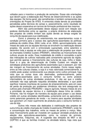 RELAÇÕES DE PODER E LIMITES DOS SERVIÇOS DE ATES EM ASSENTAMENTOS RURAIS



voltados para o incentivo e produção de sementes. Essas são orientações
que devem guiar a elaboração dos Planos de Desenvolvimento e as ações
das equipes. De forma geral, são semelhantes e também componentes das
orientações do Projeto de ATES. A entrevista citada denota as prioridades
percebidas pelos técnicos de campo e, possivelmente, como resultado de
ações dessa cooperativa em termos de formação profissional dos mesmos.
          Além das particularidades desse espaço social com relação aos
poderes distribuídos entre os agentes, a própria dinâmica de elaboração
dos projetos de crédito limitam tais ações devido ao tempo exigido do
conjunto da equipe para sua viabilização.
          Como a presença do extensionista nos assentamentos rurais é
condição primeira para o acesso dos agricultores-assentados às políticas
públicas de crédito (Dias, 2004; Leite, et al., 2004), aproximadamente, seis
meses de cada ano as equipes técnicas se envolvem na viabilização desses
projetos. De acordo com o entrevistado supracitado, entre setembro e
dezembro toda a equipe se volta para a elaboração de projetos que visam
os chamados Créditos Custeio (PRONAF), referentes ao financiamento dos
cultivos anuais de verão. Essa modalidade de crédito é concedida a partir
das indicações de cultivos realizadas pelo zoneamento agrícola da região,
que permite apenas o financiamento das culturas da soja, milho e feijão.
Esse é o grau de determinação do Crédito Custeio em relação às
estratégias produtivas dos agricultores-assentados que o acessam, por não
dar margem ao financiamento de outras atividades. Como nessa região,
entre as três culturas citadas, a soja é a mais valorizada comercialmente, o
crédito pode acabar condicionando sua eleição como cultivo principal, haja
vista que as outras duas são destinadas, preferencialmente, pelos
agricultores-assentados para o consumo familiar ou como produto
intermediário de outras atividades produtivas. A não ser que o crédito
solicitado não seja aplicado naquelas atividades declaradas; o que pode
significar maiores incertezas de sucesso do empreendimento, pois em caso
de perda da produção por problemas climáticos não terá assegurado os
cultivos pelo chamado PROAGRO – seguro agrícola. Nesses meses do ano
a prioridade da equipe técnica é a viabilização dessa linha de crédito.
Portanto, não há margem de manobra da equipe para propor o uso desse
crédito em outras atividades identificadas, juntamente com os agricultores,
como potenciais geradoras de renda – ou mesmo para aquelas atividades
que garantam um maior suprimento de produtos para o consumo familiar e
uso do lote.
          Outros três meses são dedicados à viabilização dos projetos de
outra linha de crédito chamada de Crédito Investimento (PRONAF), onde há
a concentração dos trabalhos, entre os meses de janeiro a março. Mas,
esse financiamento pode ser investido em qualquer atividade produtiva de
eleição dos agricultores-assentados, como na compra de animais,
equipamentos, máquinas, etc. A sugestão das direções do MST e da
COPTEC é que as famílias invistam na atividade leiteira, haja vista que


60
 