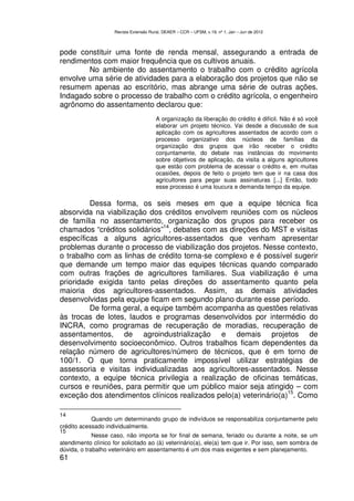 Revista Extensão Rural, DEAER – CCR – UFSM, v.19, nº 1, Jan – Jun de 2012



pode constituir uma fonte de renda mensal, assegurando a entrada de
rendimentos com maior frequência que os cultivos anuais.
        No ambiente do assentamento o trabalho com o crédito agrícola
envolve uma série de atividades para a elaboração dos projetos que não se
resumem apenas ao escritório, mas abrange uma série de outras ações.
Indagado sobre o processo de trabalho com o crédito agrícola, o engenheiro
agrônomo do assentamento declarou que:
                                         A organização da liberação do crédito é difícil. Não é só você
                                         elaborar um projeto técnico. Vai desde a discussão de sua
                                         aplicação com os agricultores assentados de acordo com o
                                         processo organizativo dos núcleos de famílias da
                                         organização dos grupos que irão receber o crédito
                                         conjuntamente, do debate nas instâncias do movimento
                                         sobre objetivos de aplicação, da visita a alguns agricultores
                                         que estão com problema de acessar o crédito e, em muitas
                                         ocasiões, depois de feito o projeto tem que ir na casa dos
                                         agricultores para pegar suas assinaturas [...] Então, todo
                                         esse processo é uma loucura e demanda tempo da equipe.

         Dessa forma, os seis meses em que a equipe técnica fica
absorvida na viabilização dos créditos envolvem reuniões com os núcleos
de família no assentamento, organização dos grupos para receber os
                              14
chamados “créditos solidários” , debates com as direções do MST e visitas
específicas a alguns agricultores-assentados que venham apresentar
problemas durante o processo de viabilização dos projetos. Nesse contexto,
o trabalho com as linhas de crédito torna-se complexo e é possível sugerir
que demande um tempo maior das equipes técnicas quando comparado
com outras frações de agricultores familiares. Sua viabilização é uma
prioridade exigida tanto pelas direções do assentamento quanto pela
maioria dos agricultores-assentados. Assim, as demais atividades
desenvolvidas pela equipe ficam em segundo plano durante esse período.
         De forma geral, a equipe também acompanha as questões relativas
às trocas de lotes, laudos e programas desenvolvidos por intermédio do
INCRA, como programas de recuperação de moradias, recuperação de
assentamentos, de agroindustrialização e demais projetos de
desenvolvimento socioeconômico. Outros trabalhos ficam dependentes da
relação número de agricultores/número de técnicos, que é em torno de
100/1. O que torna praticamente impossível utilizar estratégias de
assessoria e visitas individualizadas aos agricultores-assentados. Nesse
contexto, a equipe técnica privilegia a realização de oficinas temáticas,
cursos e reuniões, para permitir que um público maior seja atingido – com
                                                                   15
exceção dos atendimentos clínicos realizados pelo(a) veterinário(a) . Como

14
            Quando um determinando grupo de indivíduos se responsabiliza conjuntamente pelo
crédito acessado individualmente.
15
             Nesse caso, não importa se for final de semana, feriado ou durante a noite, se um
atendimento clínico for solicitado ao (à) veterinário(a), ele(a) tem que ir. Por isso, sem sombra de
dúvida, o trabalho veterinário em assentamento é um dos mais exigentes e sem planejamento.
61
 