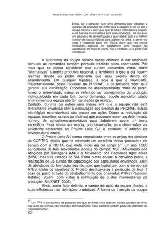 Revista Extensão Rural, DEAER – CCR – UFSM, v.19, nº 1, Jan – Jun de 2012



                                       Então, se o agricultor tiver uma demanda para trabalhar a
                                       questão da produção de milho para a silagem e ele vir até a
                                       equipe técnica e dizer que quer produzir milho para a silagem
                                       e ele precisa da tecnologia para essa produção... Se ele quer
                                       um processo de diversificação e quer saber qual é a melhor
                                       cultivar de batata-inglesa para plantar na área, a gente vai
                                       atrás e responde para ele. Agora, dizer que nós temos
                                       condições objetivas de estabelecer uma relação de
                                       assessorar ele mais de perto, não é verdade, aí a gente não
                                       consegue!.

          A autonomia da equipe técnica nesse contexto é dar respostas
pontuais às demandas também pontuais trazidas pelos assentados. Por
mais que se possa considerar que surjam demandas vistas como
“alternativas” à matriz produtiva regional, a tendência é que a ela fiquem
restritas devido ao poder imanente que essa exerce dentro do
assentamento. Em qualquer hipótese, a soja é que é financiada,
majoritariamente, pelos recursos do PRONAF, e os técnicos “têm” que
garantir sua viabilização. Processos de assessoramento “mais de perto”
talvez o entrevistado esteja se referindo ao planejamento da produção
individualizada em cada lote, como demandou aquele agricultor citado
anteriormente a equipe não tem condições de realizar.
Contudo, durante os outros seis meses em que a equipe não está
diretamente envolvida com a viabilização dos créditos do PRONAF, outras
estratégias extensionistas são postas em ação. Ocorre a realização de
espaços (reuniões, cursos ou oficinas) que procuram reunir um determinado
número de agricultores-assentados para debaterem sobre um tema
específico. Essa última era usada, prioritariamente, para desenvolver as
atividades referentes ao Projeto Leite Sul e estimular a adoção da
bovinocultura leiteira.
          O Projeto Leite Sul tomou centralidade entre as ações dos técnicos
da COPTEC depois que foi aprovado um convênio dessa prestadora de
serviço com o INCRA, cuja meta inicial era de atingir em um ano 1.500
agricultores de três movimentos sociais do campo: MST, Movimento dos
Atingidos por Barragens (MAB) e Movimento dos Pequenos Agricultores
(MPA), nos três estados do Sul. Entre outras coisas, o convênio previa a
realização de 35 cursos de capacitação aos agricultores envolvidos, além
de atividades de formação aos técnicos que trabalham com o serviço de
ATES. Entre os objetivos do Projeto destacava-se a produção de leite à
base de pasto através do estabelecimento dos chamados PRVs (Pastoreio
Rotativo Voisin), com vistas à diminuição de custos intermediários da
                              17
produção (MILKNET, 2005).
          Ainda, outro fator delimita o campo de ação da equipe técnica e
suas influências nas definições produtivas. A forma de inserção da equipe


17
    Um PRV é um sistema de pastoreio em que se divide uma área em várias parcelas de terra,
nas quais os animais são inseridos alternadamente. Esse sistema também pode ser chamado de
“piqueteamento”.
63
 
