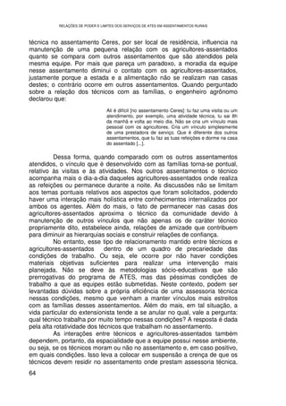 RELAÇÕES DE PODER E LIMITES DOS SERVIÇOS DE ATES EM ASSENTAMENTOS RURAIS



técnica no assentamento Ceres, por ser local de residência, influencia na
manutenção de uma pequena relação com os agricultores-assentados
quanto se compara com outros assentamentos que são atendidos pela
mesma equipe. Por mais que pareça um paradoxo, a moradia da equipe
nesse assentamento diminui o contato com os agricultores-assentados,
justamente porque a estada e a alimentação não se realizam nas casas
destes; o contrário ocorre em outros assentamentos. Quando perguntado
sobre a relação dos técnicos com as famílias, o engenheiro agrônomo
declarou que:
                                 Ali é difícil [no assentamento Ceres]: tu faz uma visita ou um
                                 atendimento, por exemplo, uma atividade técnica, tu sai 8h
                                 da manhã e volta ao meio dia. Não se cria um vínculo mais
                                 pessoal com os agricultores. Cria um vínculo simplesmente
                                 de uma prestadora de serviço. Que é diferente dos outros
                                 assentamentos, que tu faz as tuas refeições e dorme na casa
                                 do assentado [...].

          Dessa forma, quando comparado com os outros assentamentos
atendidos, o vínculo que é desenvolvido com as famílias torna-se pontual,
relativo às visitas e às atividades. Nos outros assentamentos o técnico
acompanha mais o dia-a-dia daqueles agricultores-assentados onde realiza
as refeições ou permanece durante a noite. As discussões não se limitam
aos temas pontuais relativos aos aspectos que foram solicitados, podendo
haver uma interação mais holística entre conhecimentos internalizados por
ambos os agentes. Além do mais, o fato de permanecer nas casas dos
agricultores-assentados aproxima o técnico da comunidade devido à
manutenção de outros vínculos que não apenas os de caráter técnico
propriamente dito, estabelece ainda, relações de amizade que contribuem
para diminuir as hierarquias sociais e construir relações de confiança.
          No entanto, esse tipo de relacionamento mantido entre técnicos e
agricultores-assentados      dentro de um quadro de precariedade das
condições de trabalho. Ou seja, ele ocorre por não haver condições
materiais objetivas suficientes para realizar uma intervenção mais
planejada. Não se deve às metodologias sócio-educativas que são
prerrogativas do programa de ATES, mas das péssimas condições de
trabalho a que as equipes estão submetidas. Neste contexto, podem ser
levantadas dúvidas sobre a própria eficiência de uma assessoria técnica
nessas condições, mesmo que venham a manter vínculos mais estreitos
com as famílias desses assentamentos. Além do mais, em tal situação, a
vida particular do extensionista tende a se anular no qual, vale a pergunta:
qual técnico trabalha por muito tempo nessas condições? A resposta é dada
pela alta rotatividade dos técnicos que trabalham no assentamento.
          As interações entre técnicos e agricultores-assentados também
dependem, portanto, da espacialidade que a equipe possui nesse ambiente,
ou seja, se os técnicos moram ou não no assentamento e, em caso positivo,
em quais condições. Isso leva a colocar em suspensão a crença de que os
técnicos devem residir no assentamento onde prestam assessoria técnica.
64
 