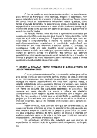 Revista Extensão Rural, DEAER – CCR – UFSM, v.19, nº 1, Jan – Jun de 2012



          O fato de residir no assentamento não contribui, necessariamente,
para diminuir as hierarquias entre técnicos, direções e assentados, nem
para o estabelecimento de processos produtivos alternativos. Outros fatores
do campo social do assentamento influenciam nessas questões, como
temos procurado demonstrar no decorrer deste artigo. A moradia ou não da
equipe técnica em assentamento e a maior eficiência de uma configuração
ou de outra ainda é uma questão em aberto de pesquisa, a qual deveria ter
os estudos aprofundados.
          Na relação mantida entre técnicos e agricultores-assentados por
ocasião das reuniões, como aquelas para discutir o Projeto Leite Sul, vários
aspectos aqui tratados emergiram. É importante assinalar que, tanto em
suas falas e comportamentos e mesmo no trabalho dos lotes, os
agricultores-assentados exteriorizam a constituição sociocultural que
internalizaram em suas diferentes trajetórias sociais. O processo de
socialização vivido em cada trajetória social constitui os saberes,
conhecimentos e visão de mundo que, quando analisados em relação ao
campo de poderes (vivido “no presente” das famílias) que estrutura
possibilidades diversas de reprodução social, também tende a enquadrar os
sonhos e projetos de futuro idealizados pelos indivíduos. Essas e outras
questões serão abordadas na próxima seção.


7. SOBRE A RELAÇÃO ENTRE TÉCNICOS E AGRICULTORES NO
ASSENTAMENTO CERES

          O acompanhamento de reuniões, cursos e discussões promovidas
pela equipe técnica do assentamento permitiu analisar as falas, os silêncios
e os comportamentos dos agricultores-assentados, expressos nesses
espaços ou mesmo, posteriormente, em seus lotes. Algumas vezes, a
relação estabelecida com a assessoria técnica era “cifrada”, sutil, exposta
mais por silêncios do que por falas; noutras, as falas irrompiam, quase que
em nome do conjunto dos agricultores-assentados ali presentes, não
somente em nome daquele que usava a palavra. As atividades
acompanhadas dizem respeito àquelas relacionadas com o Projeto Leite
Sul. Foi nas reuniões e cursos para a apresentação e avaliação desse
projeto que ficou evidente uma postura reticente em adotar as técnicas e
manejos sugeridos, apesar do interesse demonstrado pelos agricultores-
assentados.
          Nesse contexto, duas questões têm que ser consideradas: (a) as
suas experiências anteriores ao entrar no assentamento e (b) a posição por
eles ocupada enquanto possuidores de pequenos patrimônios produtivos,
ou seja, pequenas parcelas de terra quando se analisa a inserção em
cadeias produtivas como a da soja e do leite que constituem mercados
oligopolizados. Dimensões analisadas a seguir.
          Os agricultores sem-terra são indivíduos que não viveram as
experiências da modernização da agricultura de forma positiva, senão pelo
65
 