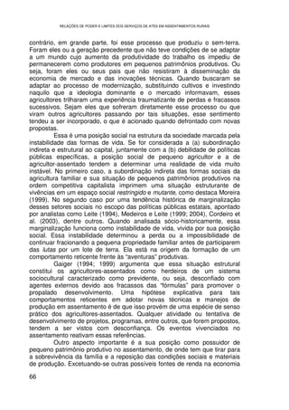 RELAÇÕES DE PODER E LIMITES DOS SERVIÇOS DE ATES EM ASSENTAMENTOS RURAIS



contrário, em grande parte, foi esse processo que produziu o sem-terra.
Foram eles ou a geração precedente que não teve condições de se adaptar
a um mundo cujo aumento da produtividade do trabalho os impediu de
permanecerem como produtores em pequenos patrimônios produtivos. Ou
seja, foram eles ou seus pais que não resistiram à disseminação da
economia de mercado e das inovações técnicas. Quando buscaram se
adaptar ao processo de modernização, substituindo cultivos e investindo
naquilo que a ideologia dominante e o mercado informavam, esses
agricultores trilharam uma experiência traumatizante de perdas e fracassos
sucessivos. Sejam eles que sofreram diretamente esse processo ou que
viram outros agricultores passando por tais situações, esse sentimento
tendeu a ser incorporado, o que é acionado quando defrontado com novas
propostas.
          Essa é uma posição social na estrutura da sociedade marcada pela
instabilidade das formas de vida. Se for considerada a (a) subordinação
indireta e estrutural ao capital, juntamente com a (b) debilidade de políticas
públicas específicas, a posição social de pequeno agricultor e a de
agricultor-assentado tendem a determinar uma realidade de vida muito
instável. No primeiro caso, a subordinação indireta das formas sociais da
agricultura familiar e sua situação de pequenos patrimônios produtivos na
ordem competitiva capitalista imprimem uma situação estruturante de
vivências em um espaço social restringido e mutante, como destaca Moreira
(1999). No segundo caso por uma tendência histórica de marginalização
desses setores sociais no escopo das políticas públicas estatais, apontado
por analistas como Leite (1994), Medeiros e Leite (1999; 2004), Cordeiro et
al. (2003), dentre outros. Quando analisada sócio-historicamente, essa
marginalização funciona como instabilidade de vida, vivida por sua posição
social. Essa instabilidade determinou a perda ou a impossibilidade de
continuar fracionando a pequena propriedade familiar antes de participarem
das lutas por um lote de terra. Ela está na origem da formação de um
comportamento reticente frente às “aventuras” produtivas.
          Gaiger (1994; 1999) argumenta que essa situação estrutural
constitui os agricultores-assentados como herdeiros de um sistema
sociocultural caracterizado como previdente, ou seja, desconfiado com
agentes externos devido aos fracassos das “fórmulas” para promover o
propalado desenvolvimento. Uma hipótese explicativa para tais
comportamentos reticentes em adotar novas técnicas e manejos de
produção em assentamento é de que isso provém de uma espécie de senso
prático dos agricultores-assentados. Qualquer atividade ou tentativa de
desenvolvimento de projetos, programas, entre outros, que forem propostos,
tendem a ser vistos com desconfiança. Os eventos vivenciados no
assentamento reativam essas referências.
          Outro aspecto importante é a sua posição como possuidor de
pequeno patrimônio produtivo no assentamento, de onde tem que tirar para
a sobrevivência da família e a reposição das condições sociais e materiais
de produção. Excetuando-se outras possíveis fontes de renda na economia

66
 