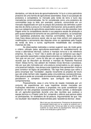 Revista Extensão Rural, DEAER – CCR – UFSM, v.19, nº 1, Jan – Jun de 2012



doméstica, um lote de terra de aproximadamente 14 ha é o único patrimônio
produtivo de uma família de agricultores-assentados. Essa é sua posição de
produtora e competidora no mercado pela renda da terra e lucro das
mercadorias comercializadas. Se for considerada como uma produtora de
commodities (soja ou leite, por exemplo), portanto, concorrendo em um
mercado oligopolizado em que os preços dos produtos são definidos a partir
das leis de oferta e procura no mercado internacional, seria prudente admitir
que sua categoria de agricultores-assentados ocupe uma das posições mais
frágeis entre os competidores devido à sua pequena escala de produção e
pelo quase desprezível tamanho de seu patrimônio produtivo, se comparado
com capitalistas produtores das mesmas commodities. Sendo “a ponta”
mais fraca dessa estrutura social, são os que mais sofrem com pequenas
modificações e acirramento das disputas entre os capitalistas pela fixação
da renda da terra e lucros; significando instabilidade das condições
materiais de vida.
          As observações realizadas a campo sugerem que, de modo geral,
o critério utilizado pelos agricultores-assentados no estabelecimento de
novas e alternativas técnicas, cultivos e manejos torna-se o da referência
empírica. Ou seja, o “novo” não é aceito até que se comprove que algum
outro agricultor-assentado o esteja desenvolvendo e o habilitado a dar certo:
“tem que ver pra crer”, como foi dito por um agricultor-assentado em uma
reunião que se discutiam as técnicas e manejos do Pastoreio Racional
Voisin. Dessa forma, não adotam de imediato novas técnicas e processos,
não por que são motivados por uma postura conservadora ou por apego a
uma possível tradição, mas porque suas trajetórias lhes apresentam motivos
para constituir tal lógica de previdência. Tão logo lhes pareça que valha a
pena encampar tais “novidades”, alçarão novamente os projetos de futuro
que até então tenham sido negados pelas circunstâncias socioeconômicas.
Esta postura pode ser encarada erroneamente pelos agentes de ATES, sem
perceberem o complexo sistema que configura tais atitudes e
comportamentos.
          Possivelmente, essa é uma forma de reação modulada por um
conjunto de experiências em suas trajetórias sociais marcadas por
frustrações referentes a projetos e propostas nos quais acreditaram que
poderiam ter tido progresso socioeconômico. Neste sentido, a declaração
de um agricultor-assentado durante uma das reuniões que avaliava a
equipe técnica e o Projeto Leite Sul, rompendo o silêncio que pairava sobre
os participantes, foi reveladora de tal postura. Argumentando de que “não
via resultado” dos trabalhos desenvolvidos pela “assistência técnica”, disse:
                                    Não é isso que nós precisamos. Precisamos de planejamento
                                    da produção leiteira para ver se a gente se sustenta com o
                                    lote, produzindo leite. Temos que saber se vamos conseguir
                                    sustentar as vacas dentro do piqueteamento. Será que isso
                                    vai dar uma renda para a gente viver!?




67
 