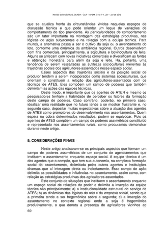 Revista Extensão Rural, DEAER – CCR – UFSM, v.19, nº 1, Jan – Jun de 2012



que se atualiza frente às circunstâncias vividas naqueles espaços de
discussão técnica e que pode orientar um leque de variações de
comportamento do tipo previdente. As particularidades de comportamento
são um fator importante na montagem das estratégias produtivas, nas
lógicas de ação subjacentes e na relação com a equipe técnica. Para
muitos, a alternativa passa a ser o cultivo da soja ou o arrendamento do
lote, conforme uma dinâmica da ambiência regional. Outros desenvolvem
com fins comerciais, principalmente, a sojicultura e bovinocultura de leite.
Alguns se arriscam com novas iniciativas comerciais e diversificam as fontes
e obtenção monetária para além da soja e leite. Há, portanto, uma
tendência de serem ressaltadas as sutilezas socioculturais inerentes às
trajetórias sociais dos agricultores-assentados nesse espaço social.
          Esses aspectos das trajetórias sociais e da posição social de
produtor tendem a serem incorporados como sistemas socioculturais, que
orientam e constituem a relação dos agricultores-assentados com os
técnicos de ATES. Eles compõem um campo de poderes que também
delimitam as ações das equipes técnicas.
          Deste modo, é importante que os agentes de ATER e mesmo os
pesquisadores tenham a habilidade de perceber os fatores da formação
deste campo de poderes. Caso contrário, poderão, no primeiro caso,
idealizar uma realidade que no futuro tende a se mostrar frustrante e, no
segundo caso, depositar muitas expectativas sobre a atuação dos agentes
de ATES como promotores do desenvolvimento nos assentamentos. Quem
espera ou cobra determinados resultados, podem se equivocar. Pois os
agentes de ATES compõem um campo de poderes assimétricos constituído
e representado nos assentamentos rurais, como procuramos demonstrar
durante neste artigo.


8. CONSIDERAÇÕES FINAIS

         Neste artigo analisaram-se os principais aspectos que formam um
campo de poderes assimétricos de um conjunto de agenciamentos que
instituem o assentamento enquanto espaço social. A equipe técnica é um
dos agentes que o compõe, que tem sua autonomia, na complexa formação
social do assentamento, delimitada pelos outros agentes e instituições
diversas que aí interagem direta ou indiretamente. Esse campo de ação
delimita as possibilidades e influências no assentamento, assim como, com
relação às estratégias produtivas dos agricultores-assentados.
         Este conjunto de situações que instituem o assentamento enquanto
um espaço social de relações de poder e delimita a inserção da equipe
técnica são principalmente: a) a institucionalidade estrutural do serviço de
ATES; b) as dinâmicas das lógicas do rolo e da empresa social, sendo que
a primeira tende a ser hegemônica sobre a segunda; c) a inserção do
assentamento no contexto regional onde a soja é hegemônica
produtivamente, o que denota a presença de agricultores vizinhos ao
69
 