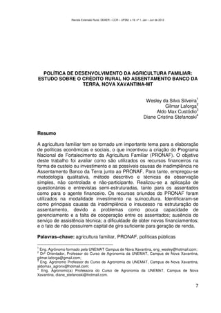 Revista Extensão Rural, DEAER – CCR – UFSM, v.19, nº 1, Jan – Jun de 2012




  POLÍTICA DE DESENVOLVIMENTO DA AGRICULTURA FAMILIAR:
ESTUDO SOBRE O CRÉDITO RURAL NO ASSENTAMENTO BANCO DA
                TERRA, NOVA XAVANTINA-MT

                                                                                                   1
                                                                           Wesley da Silva Silveira
                                                                                                   2
                                                                                    Gilmar Laforga
                                                                                                   3
                                                                                Aldo Max Custódio
                                                                                                   4
                                                                          Diane Cristina Stefanoski


Resumo

A agricultura familiar tem se tornado um importante tema para a elaboração
de políticas econômicas e sociais, o que incentivou a criação do Programa
Nacional de Fortalecimento da Agricultura Familiar (PRONAF). O objetivo
deste trabalho foi avaliar como são utilizados os recursos financeiros na
forma de custeio ou investimento e as possíveis causas de inadimplência no
Assentamento Banco da Terra junto ao PRONAF. Para tanto, empregou-se
metodologia qualitativa, método descritivo e técnicas de observação
simples, não controlada e não-participante. Realizou-se a aplicação de
questionários e entrevistas semi-estruturadas, tanto para os assentados
como para o agente financeiro. Os recursos oriundos do PRONAF foram
utilizados na modalidade investimento na suinocultura. Identificaram-se
como principais causas da inadimplência o insucesso na estruturação do
assentamento, devido a problemas como pouca capacidade de
gerenciamento e a falta de cooperação entre os assentados; ausência do
serviço de assistência técnica; a dificuldade de obter novos financiamentos;
e o fato de não possuírem capital de giro suficiente para geração de renda.

Palavras–chave: agricultura familiar, PRONAF, políticas públicas

1
  Eng. Agrônomo formado pela UNEMAT Campus de Nova Xavantina, eng_wesley@hotmail.com;
2
  Drº Orientador, Professor do Curso de Agronomia da UNEMAT, Campus de Nova Xavantina,
gilmar.laforga@gmail.com;
3
  Eng. Agronomo Professor do Curso de Agronomia da UNEMAT, Campus de Nova Xavantina,
aldomax_agronx@hotmail.com;
4
   Eng. Agronomo(a) Professora do Curso de Agronomia da UNEMAT, Campus de Nova
Xavantina, diane_stefanoski@hotmail.com.


                                                                                                  7
 