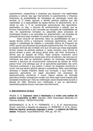 RELAÇÕES DE PODER E LIMITES DOS SERVIÇOS DE ATES EM ASSENTAMENTOS RURAIS



assentamento, cooperativas e empresas que possuem uma legitimidade
produtiva e cultural. Isso age internamente no assentamento e influencia
fortemente as possibilidades de estratégias de reprodução social das
famílias; d) O crédito agrícola e demais políticas públicas que são
viabilizadas; e) a espacialidade da equipe técnica no assentamento, se aí
reside ou não; e, f) as constituições socioculturais dos agricultores-
assentados, ou seja, o conjunto de conhecimentos e valores, que se
formam historicamente e são marcadas por situações de instabilidades de
vida. As experiências formadas ou adquiridas pelos processos de
socialização tendem a ser acionadas em assentamento, nas situações de
produção de seus lotes e também no contato com as equipes técnicas.
          Esse conjunto de elementos reduz as possibilidades de que a
equipe técnica venha a impulsionar mudanças significativas, tanto com
relação à metodologia de trabalho e orientação teórica do Programa de
ATES, quanto aos processos de produção propriamente dita. Por outro lado,
as equipes técnicas são condição sine qua non para que essas populações
tenham acesso às políticas públicas e, nesse contexto, para afirmar os
parcos direitos a quem, até pouco tempo atrás, não tinha. Arriscamos a
afirmar que as equipes de ATES, neste contexto, funcionam como
articuladoras de programas sociais para alívio da pobreza, não para que os
indivíduos que dela se beneficiam possam se emancipar socialmente.
Inerente à estrutura de funcionamento institucional da política de ATES
parece haver uma ideologia que vê os agricultores-assentados não como
indivíduos produtores e que podem e devem ter progresso econômico e
social, mas que devem garantir apenas a subsistência. Aliás, essa ideologia
atravessa o Estado brasileiro desde sua formação, a qual atribui aos
pequenos agricultores um papel secundário nos processos de
desenvolvimento econômico e social. Alguns setores da chamada
agricultura familiar conseguiram romper com esse lugar social imposto pela
sociedade brasileira por meio da mobilização social empreendida durante a
década de 1990. Somente com mobilização é que os agricultores-
assentados poderão buscar mais esse reconhecimento.


9. BIBLIOGRAFIA CITADA

ANJOS, E. G. Coprasul: entre o idealizado e o vivido uma análise da
prática cooperativa no MST. Salvador, 2005. Dissertação (Mestrado em
Ciências Sociais) - PGCS/FFCH/UFBa.

BERGAMASCO, S. M. P. P.; FERRANTE, V. L. S. B. Assentamentos
Rurais: caminhos e desafios de pesquisa. In: ROMEIRO, A. et al. (Org’s).
Reforma Agrária: produção emprego e renda – o relatório da FAO em
debate. Petrópolis: Vozes/IBASE/FAO, 1994, pp. 181-191.



70
 