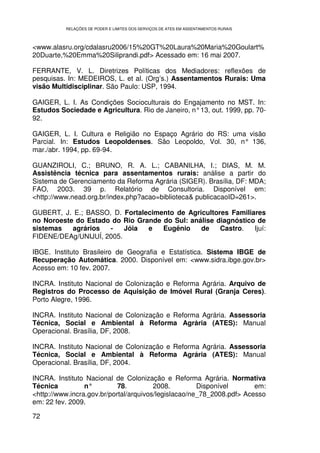 RELAÇÕES DE PODER E LIMITES DOS SERVIÇOS DE ATES EM ASSENTAMENTOS RURAIS



<www.alasru.org/cdalasru2006/15%20GT%20Laura%20Maria%20Goulart%
20Duarte,%20Emma%20Siliprandi.pdf> Acessado em: 16 mai 2007.

FERRANTE, V. L. Diretrizes Políticas dos Mediadores: reflexões de
pesquisas. In: MEDEIROS, L. et al. (Org’s.) Assentamentos Rurais: Uma
visão Multidisciplinar. São Paulo: USP, 1994.

GAIGER, L. I. As Condições Socioculturais do Engajamento no MST. In:
Estudos Sociedade e Agricultura. Rio de Janeiro, n° 13, out. 1999, pp. 70-
92.

GAIGER, L. I. Cultura e Religião no Espaço Agrário do RS: uma visão
Parcial. In: Estudos Leopoldenses. São Leopoldo, Vol. 30, n° 136,
mar./abr. 1994, pp. 69-94.

GUANZIROLI, C.; BRUNO, R. A. L.; CABANILHA, I.; DIAS, M. M.
Assistência técnica para assentamentos rurais: análise a partir do
Sistema de Gerenciamento da Reforma Agrária (SIGER). Brasília, DF: MDA;
FAO, 2003. 39 p. Relatório de Consultoria. Disponível em:
<http://www.nead.org.br/index.php?acao=biblioteca& publicacaoID=261>.

GUBERT, J. E.; BASSO, D. Fortalecimento de Agricultores Familiares
no Noroeste do Estado do Rio Grande do Sul: análise diagnóstico de
sistemas   agrários  -    Jóia  e   Eugênio    de    Castro.   Ijuí:
FIDENE/DEAg/UNIJUÍ, 2005.

IBGE. Instituto Brasileiro de Geografia e Estatística. Sistema IBGE de
Recuperação Automática. 2000. Disponível em: <www.sidra.ibge.gov.br>
Acesso em: 10 fev. 2007.

INCRA. Instituto Nacional de Colonização e Reforma Agrária. Arquivo de
Registros do Processo de Aquisição de Imóvel Rural (Granja Ceres).
Porto Alegre, 1996.

INCRA. Instituto Nacional de Colonização e Reforma Agrária. Assessoria
Técnica, Social e Ambiental à Reforma Agrária (ATES): Manual
Operacional. Brasília, DF, 2008.

INCRA. Instituto Nacional de Colonização e Reforma Agrária. Assessoria
Técnica, Social e Ambiental à Reforma Agrária (ATES): Manual
Operacional. Brasília, DF, 2004.

INCRA. Instituto Nacional de Colonização e Reforma Agrária. Normativa
Técnica          n°         78.         2008.         Disponível       em:
<http://www.incra.gov.br/portal/arquivos/legislacao/ne_78_2008.pdf> Acesso
em: 22 fev. 2009.

72
 